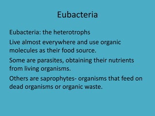 Eubacteria
Eubacteria: the heterotrophs
Live almost everywhere and use organic
molecules as their food source.
Some are parasites, obtaining their nutrients
from living organisms.
Others are saprophytes- organisms that feed on
dead organisms or organic waste.
 