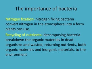 The importance of bacteria
Nitrogen fixation- nitrogen fixing bacteria
convert nitrogen in the atmosphere into a form
plants can use.
Recycling of nutrients- decomposing bacteria
breakdown the organic materials in dead
organisms and wasted, returning nutrients, both
organic materials and inorganic materials, to the
environment
 