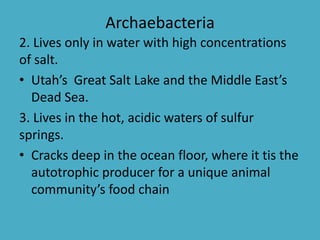 Archaebacteria
2. Lives only in water with high concentrations
of salt.
• Utah’s Great Salt Lake and the Middle East’s
Dead Sea.
3. Lives in the hot, acidic waters of sulfur
springs.
• Cracks deep in the ocean floor, where it tis the
autotrophic producer for a unique animal
community’s food chain
 