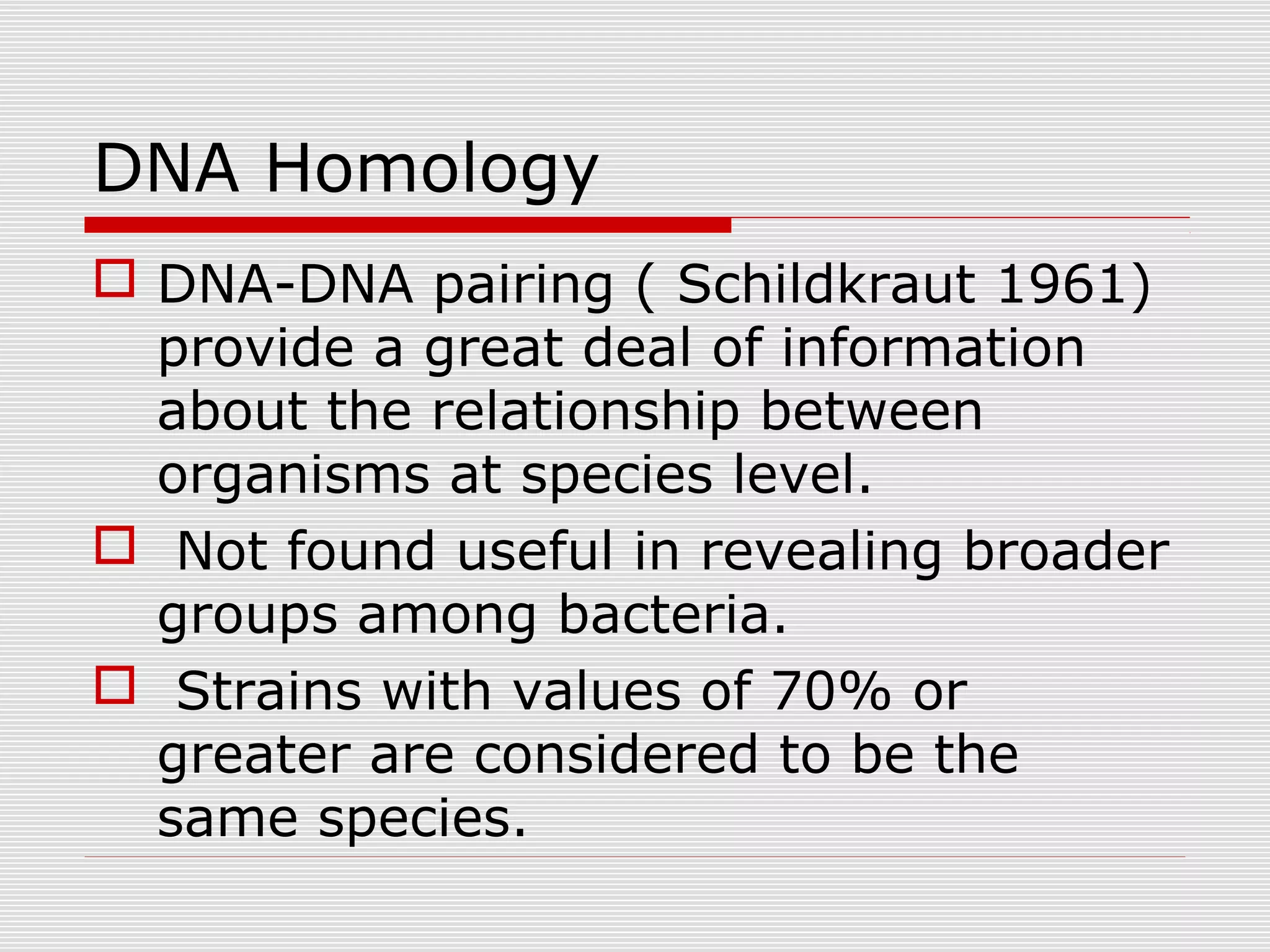 DNA Homology
 DNA-DNA pairing ( Schildkraut 1961)
provide a great deal of information
about the relationship between
organisms at species level.
 Not found useful in revealing broader
groups among bacteria.
 Strains with values of 70% or
greater are considered to be the
same species.
 