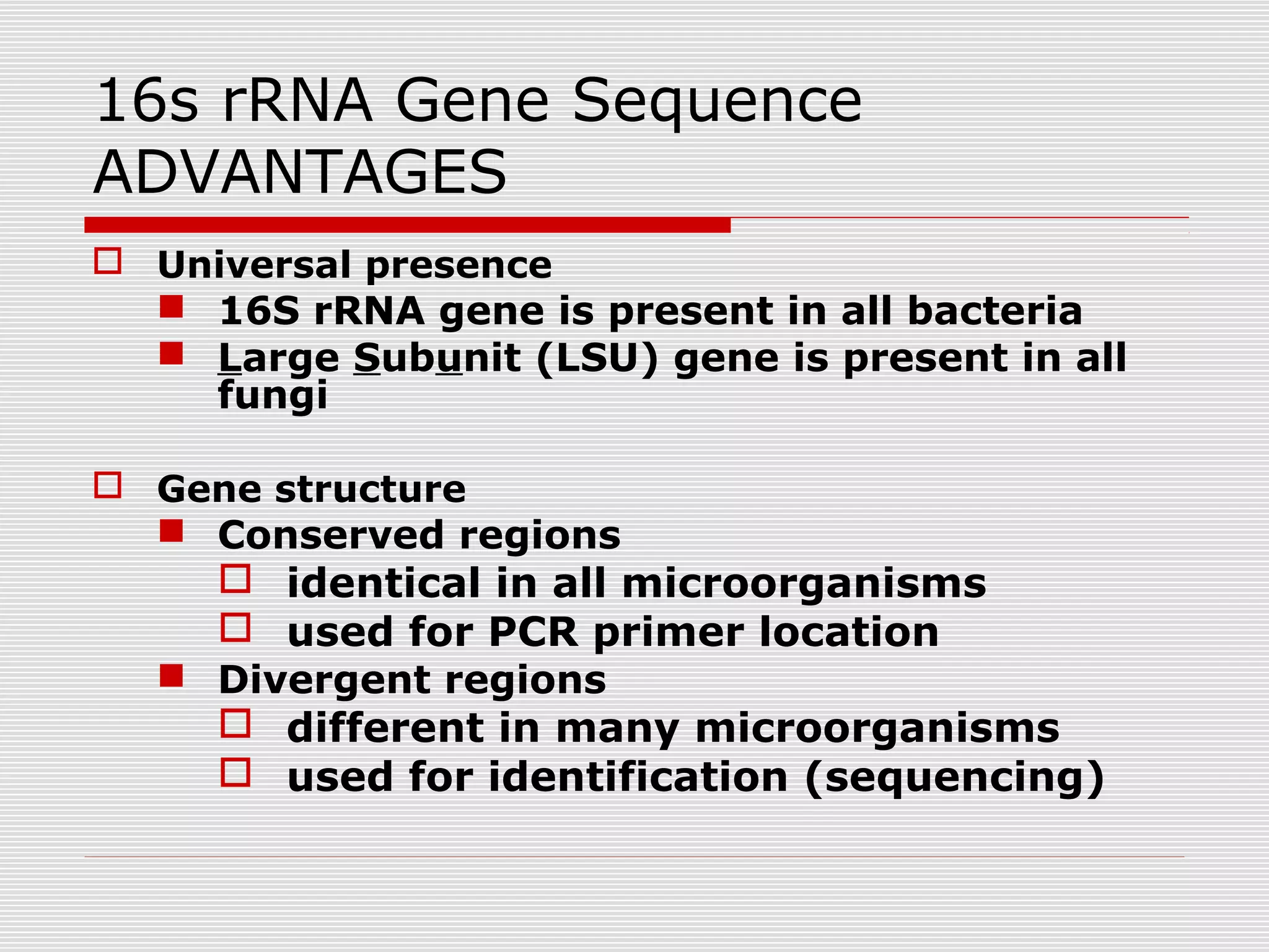 16s rRNA Gene Sequence
ADVANTAGES
 Universal presence
 16S rRNA gene is present in all bacteria
 Large Subunit (LSU) gene is present in all
fungi
 Gene structure
 Conserved regions
 identical in all microorganisms
 used for PCR primer location
 Divergent regions
 different in many microorganisms
 used for identification (sequencing)
 