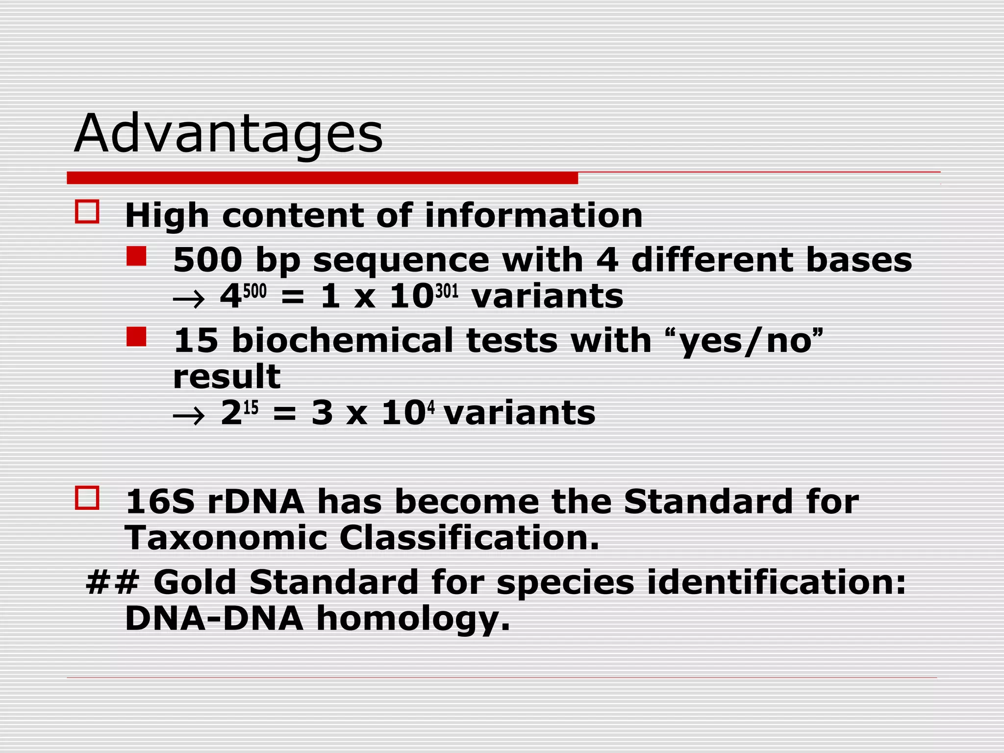 Advantages
 High content of information
 500 bp sequence with 4 different bases
→ 4500
= 1 x 10301
variants
 15 biochemical tests with “yes/no”
result
→ 215
= 3 x 104
variants
 16S rDNA has become the Standard for
Taxonomic Classification.
## Gold Standard for species identification:
DNA-DNA homology.
 