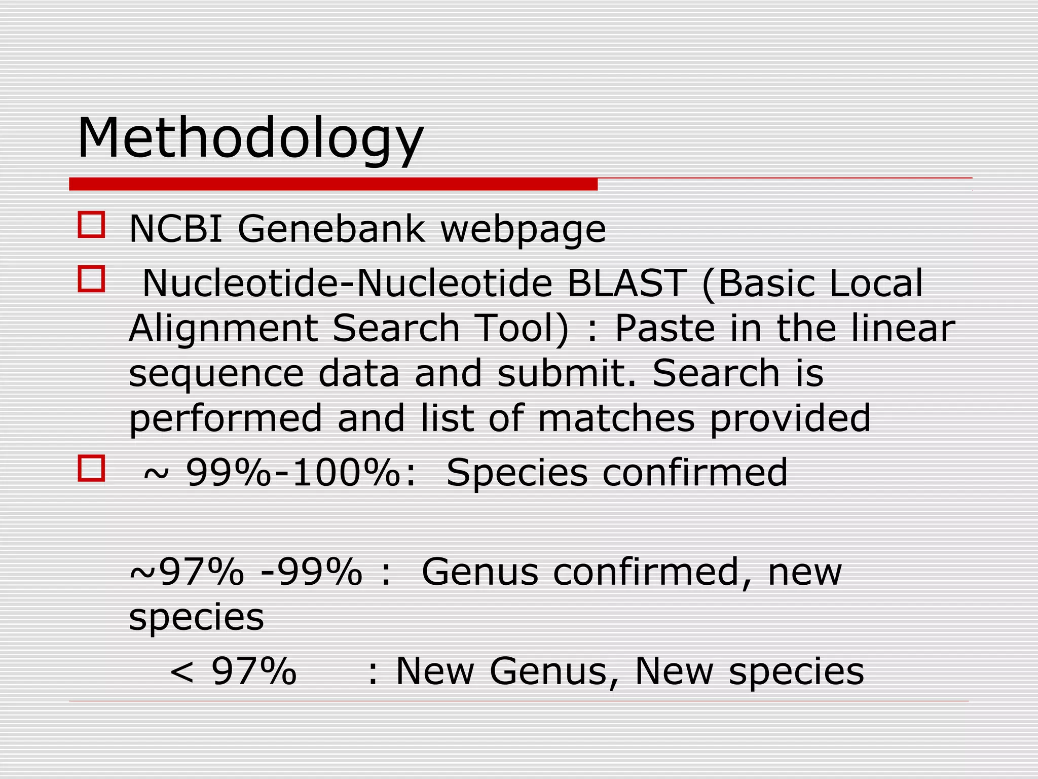 Methodology
 NCBI Genebank webpage
 Nucleotide-Nucleotide BLAST (Basic Local
Alignment Search Tool) : Paste in the linear
sequence data and submit. Search is
performed and list of matches provided
 ~ 99%-100%: Species confirmed
~97% -99% : Genus confirmed, new
species
< 97% : New Genus, New species
 