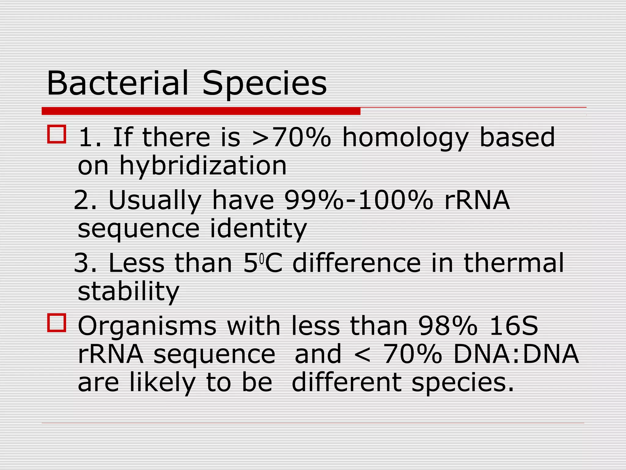Bacterial Species
 1. If there is >70% homology based
on hybridization
2. Usually have 99%-100% rRNA
sequence identity
3. Less than 50
C difference in thermal
stability
 Organisms with less than 98% 16S
rRNA sequence and < 70% DNA:DNA
are likely to be different species.
 