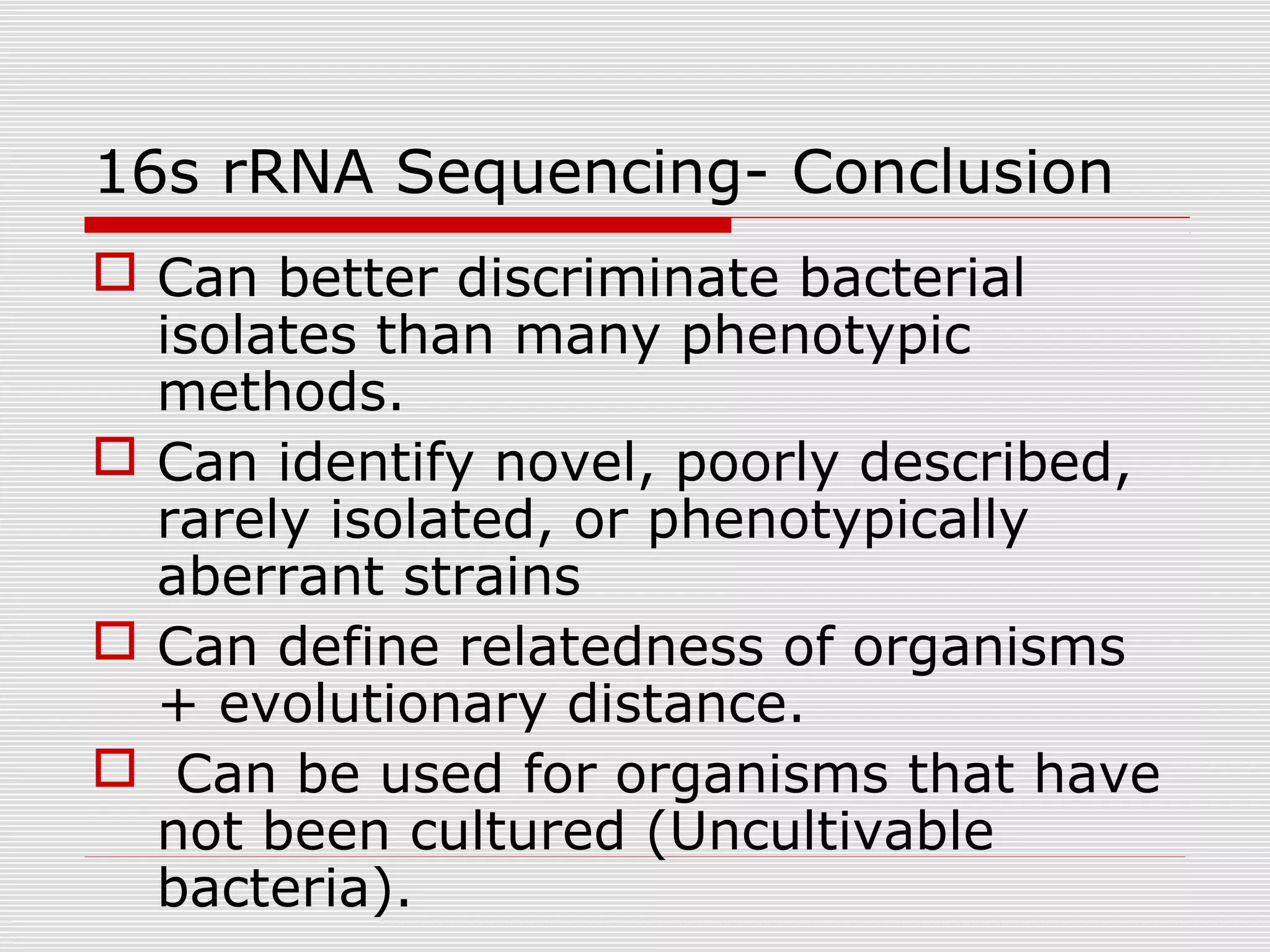 16s rRNA Sequencing- Conclusion
 Can better discriminate bacterial
isolates than many phenotypic
methods.
 Can identify novel, poorly described,
rarely isolated, or phenotypically
aberrant strains
 Can define relatedness of organisms
+ evolutionary distance.
 Can be used for organisms that have
not been cultured (Uncultivable
bacteria).
 