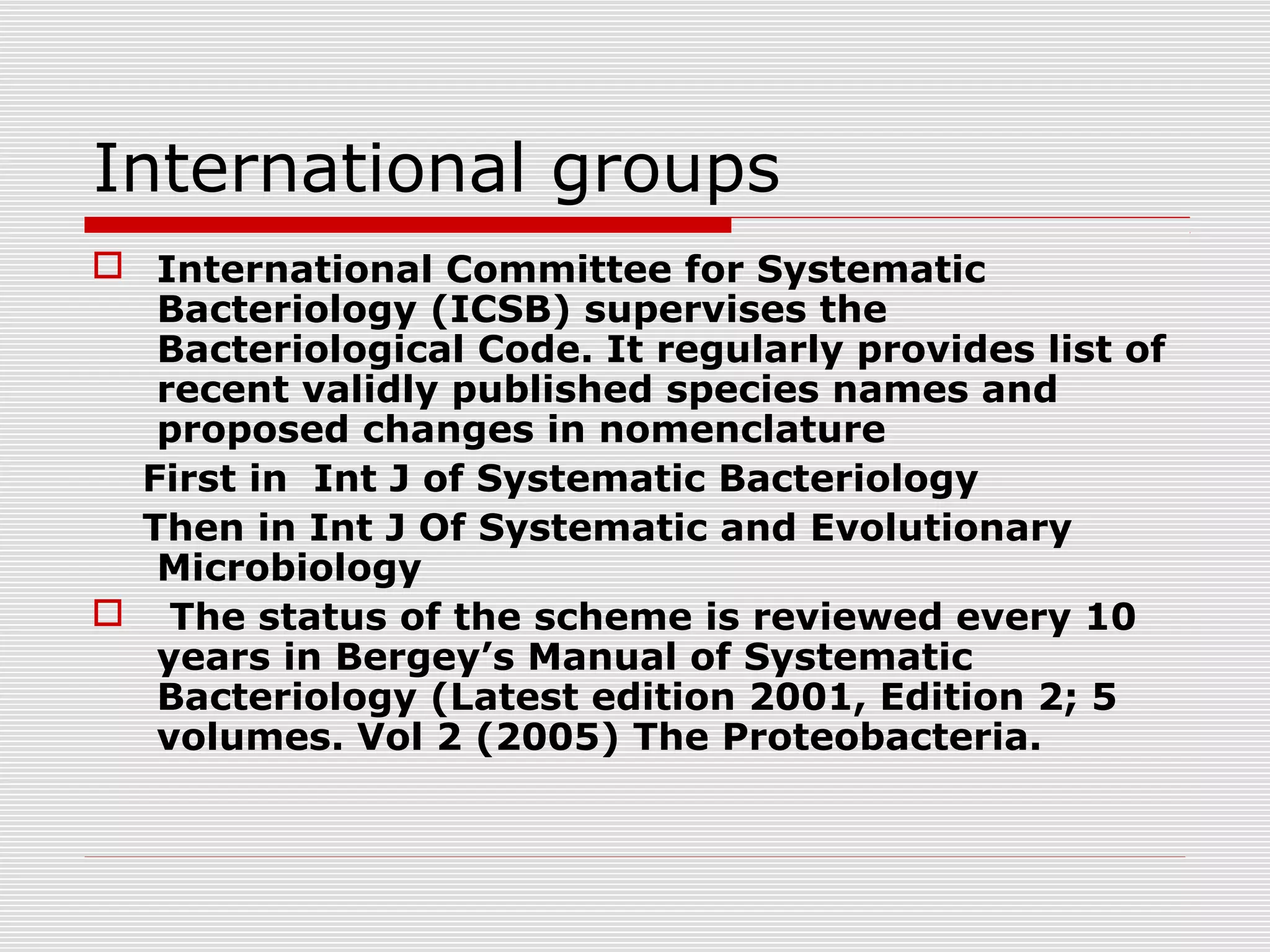 International groups
 International Committee for Systematic
Bacteriology (ICSB) supervises the
Bacteriological Code. It regularly provides list of
recent validly published species names and
proposed changes in nomenclature
First in Int J of Systematic Bacteriology
Then in Int J Of Systematic and Evolutionary
Microbiology
 The status of the scheme is reviewed every 10
years in Bergey’s Manual of Systematic
Bacteriology (Latest edition 2001, Edition 2; 5
volumes. Vol 2 (2005) The Proteobacteria.
 