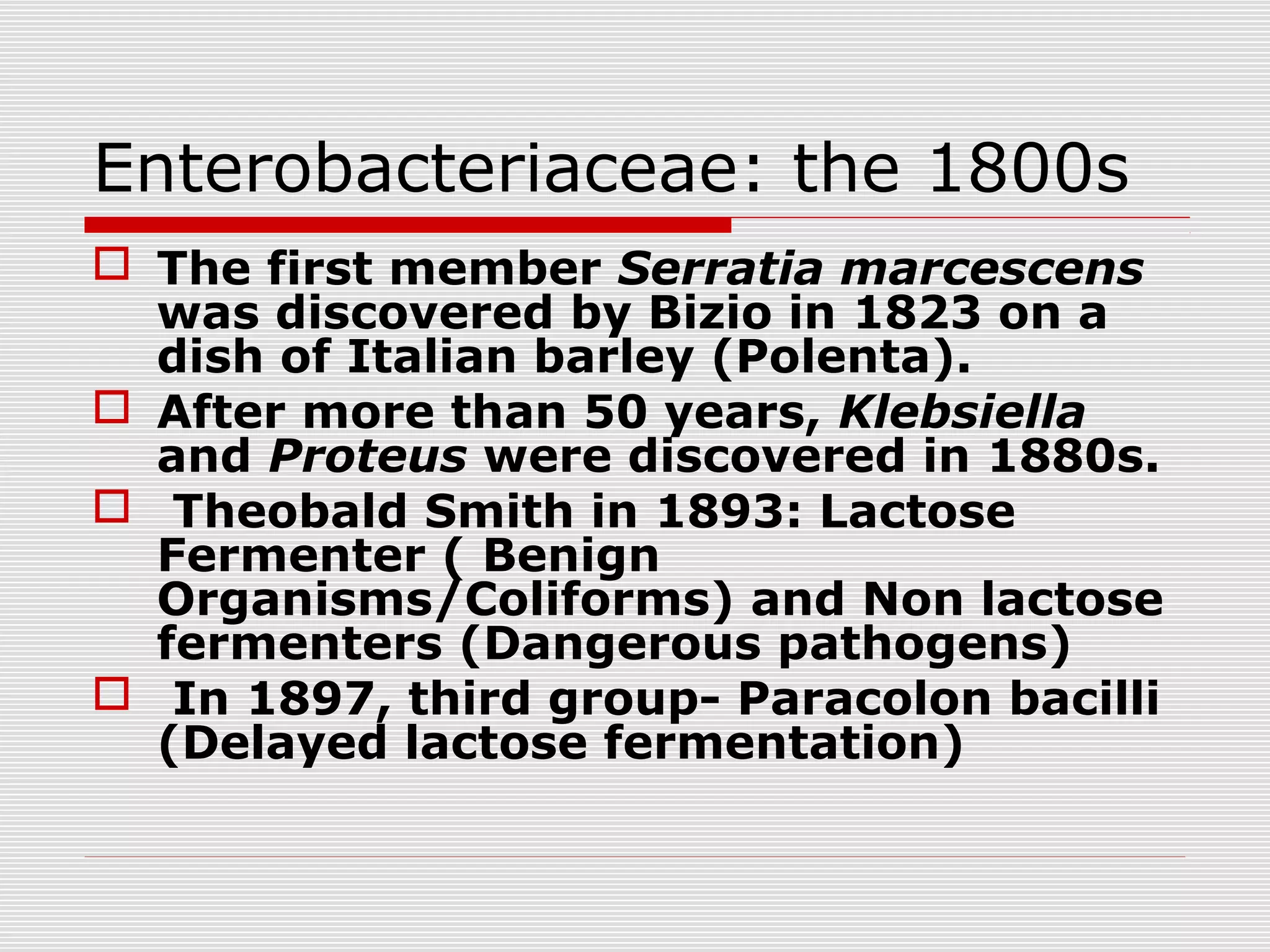 Enterobacteriaceae: the 1800s
 The first member Serratia marcescens
was discovered by Bizio in 1823 on a
dish of Italian barley (Polenta).
 After more than 50 years, Klebsiella
and Proteus were discovered in 1880s.
 Theobald Smith in 1893: Lactose
Fermenter ( Benign
Organisms/Coliforms) and Non lactose
fermenters (Dangerous pathogens)
 In 1897, third group- Paracolon bacilli
(Delayed lactose fermentation)
 