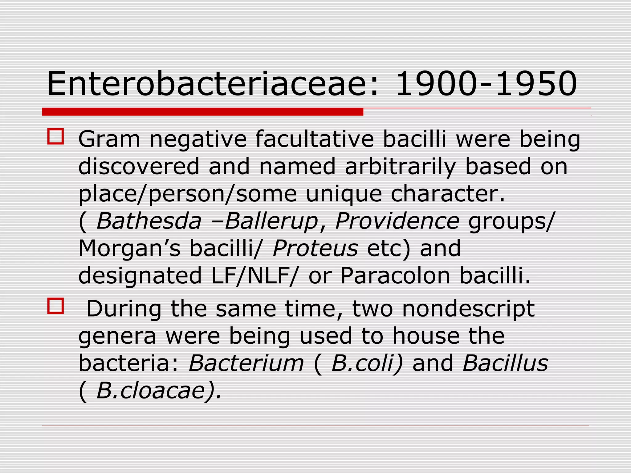 Enterobacteriaceae: 1900-1950
 Gram negative facultative bacilli were being
discovered and named arbitrarily based on
place/person/some unique character.
( Bathesda –Ballerup, Providence groups/
Morgan’s bacilli/ Proteus etc) and
designated LF/NLF/ or Paracolon bacilli.
 During the same time, two nondescript
genera were being used to house the
bacteria: Bacterium ( B.coli) and Bacillus
( B.cloacae).
 
