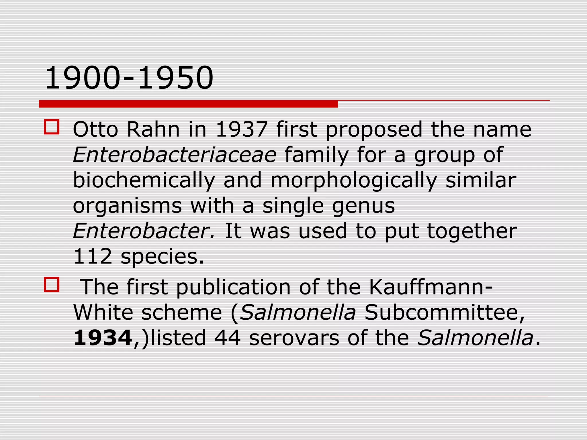 1900-1950
 Otto Rahn in 1937 first proposed the name
Enterobacteriaceae family for a group of
biochemically and morphologically similar
organisms with a single genus
Enterobacter. It was used to put together
112 species.
 The first publication of the Kauffmann-
White scheme (Salmonella Subcommittee,
1934,)listed 44 serovars of the Salmonella.
 