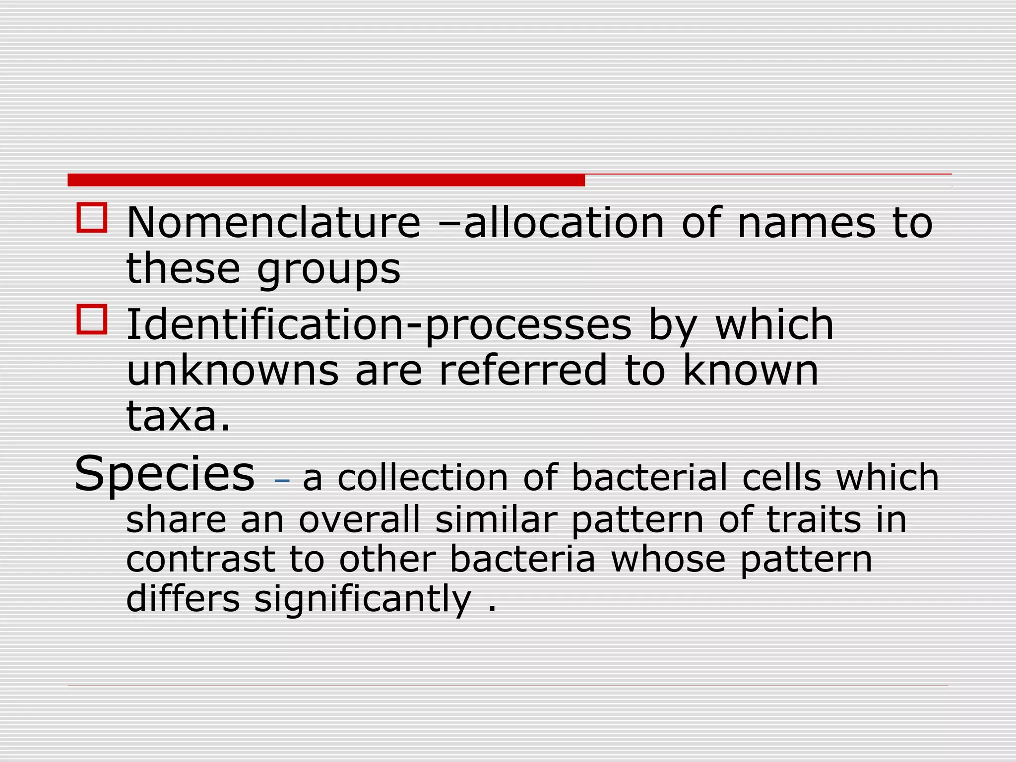  Nomenclature –allocation of names to
these groups
 Identification-processes by which
unknowns are referred to known
taxa.
Species – a collection of bacterial cells which
share an overall similar pattern of traits in
contrast to other bacteria whose pattern
differs significantly .
 