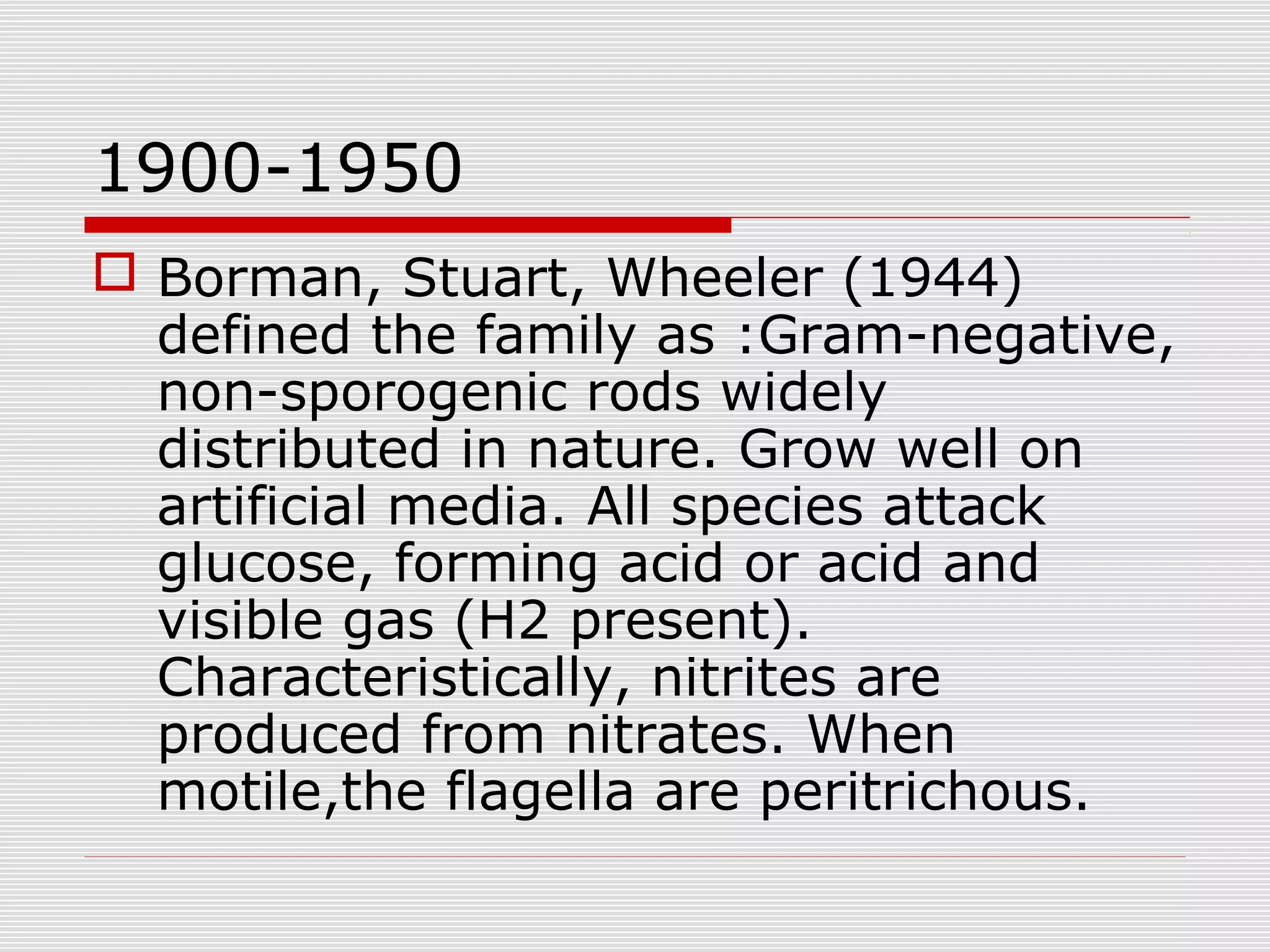 1900-1950
 Borman, Stuart, Wheeler (1944)
defined the family as :Gram-negative,
non-sporogenic rods widely
distributed in nature. Grow well on
artificial media. All species attack
glucose, forming acid or acid and
visible gas (H2 present).
Characteristically, nitrites are
produced from nitrates. When
motile,the flagella are peritrichous.
 