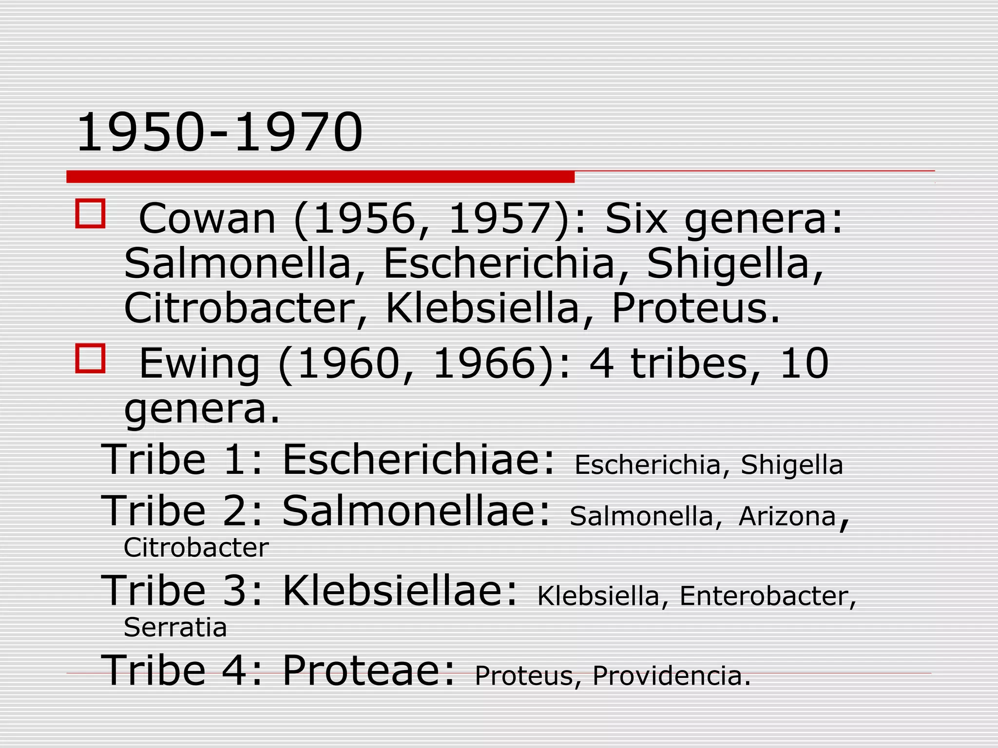 1950-1970
 Cowan (1956, 1957): Six genera:
Salmonella, Escherichia, Shigella,
Citrobacter, Klebsiella, Proteus.
 Ewing (1960, 1966): 4 tribes, 10
genera.
Tribe 1: Escherichiae: Escherichia, Shigella
Tribe 2: Salmonellae: Salmonella, Arizona,
Citrobacter
Tribe 3: Klebsiellae: Klebsiella, Enterobacter,
Serratia
Tribe 4: Proteae: Proteus, Providencia.
 