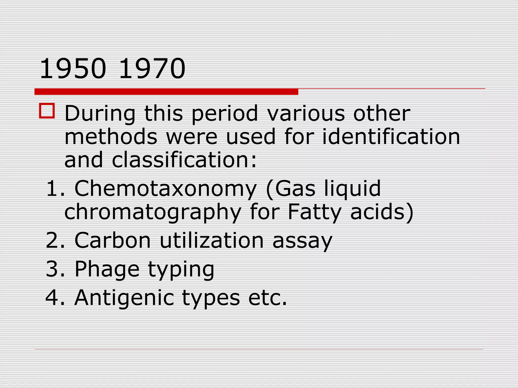 1950 1970
 During this period various other
methods were used for identification
and classification:
1. Chemotaxonomy (Gas liquid
chromatography for Fatty acids)
2. Carbon utilization assay
3. Phage typing
4. Antigenic types etc.
 