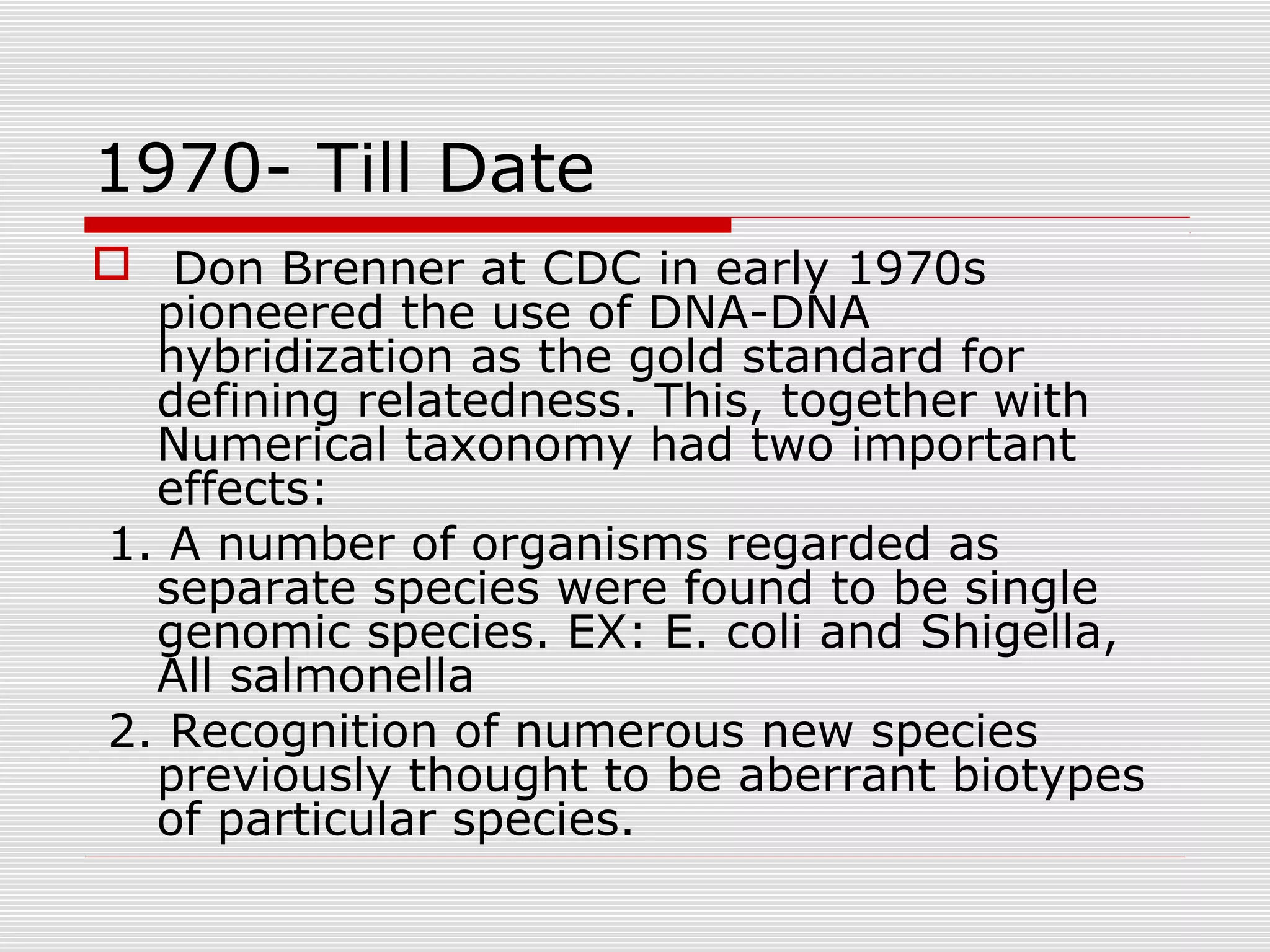 1970- Till Date
 Don Brenner at CDC in early 1970s
pioneered the use of DNA-DNA
hybridization as the gold standard for
defining relatedness. This, together with
Numerical taxonomy had two important
effects:
1. A number of organisms regarded as
separate species were found to be single
genomic species. EX: E. coli and Shigella,
All salmonella
2. Recognition of numerous new species
previously thought to be aberrant biotypes
of particular species.
 