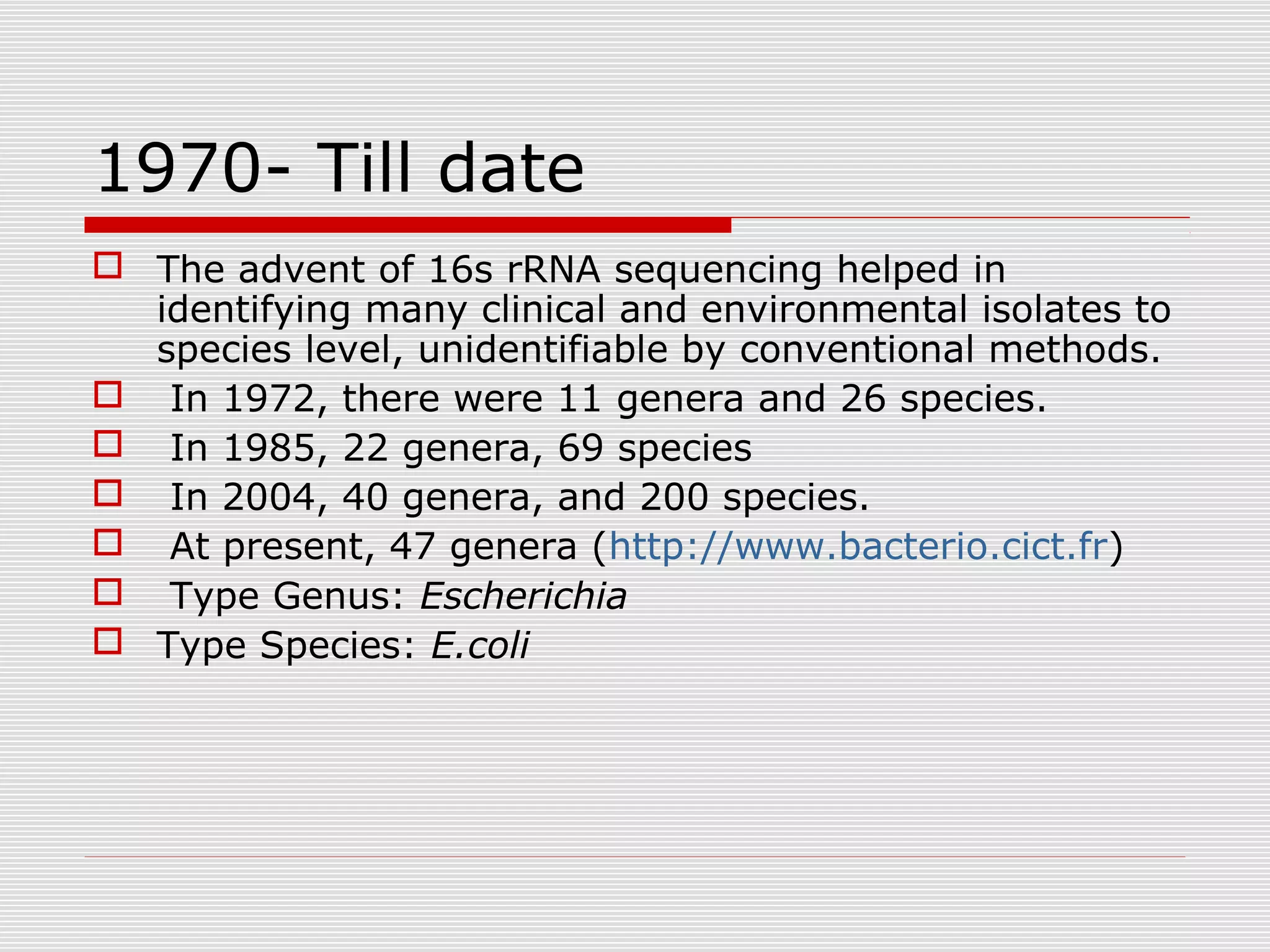 1970- Till date
 The advent of 16s rRNA sequencing helped in
identifying many clinical and environmental isolates to
species level, unidentifiable by conventional methods.
 In 1972, there were 11 genera and 26 species.
 In 1985, 22 genera, 69 species
 In 2004, 40 genera, and 200 species.
 At present, 47 genera (http://www.bacterio.cict.fr)
 Type Genus: Escherichia
 Type Species: E.coli
 