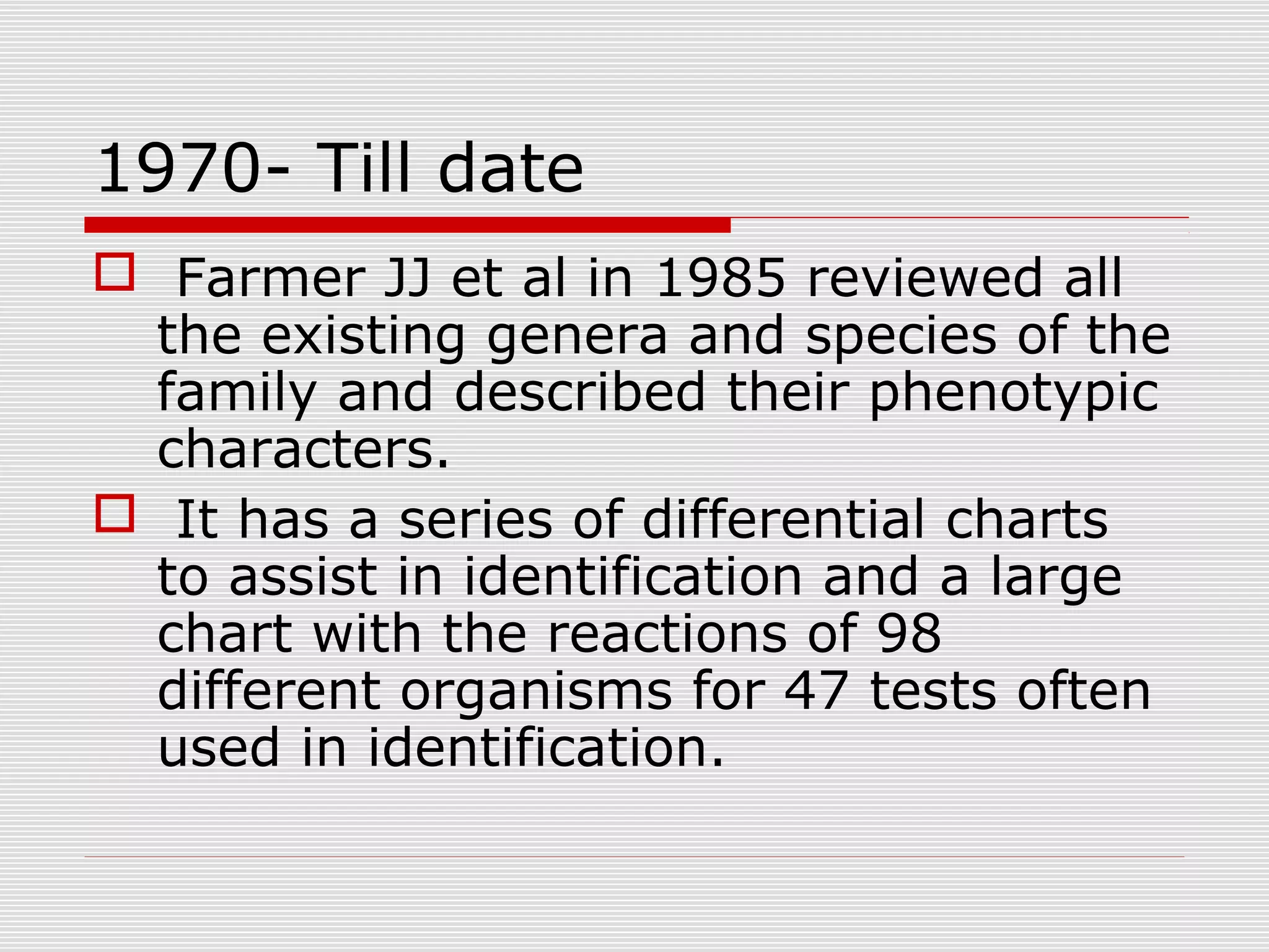1970- Till date
 Farmer JJ et al in 1985 reviewed all
the existing genera and species of the
family and described their phenotypic
characters.
 It has a series of differential charts
to assist in identification and a large
chart with the reactions of 98
different organisms for 47 tests often
used in identification.
 