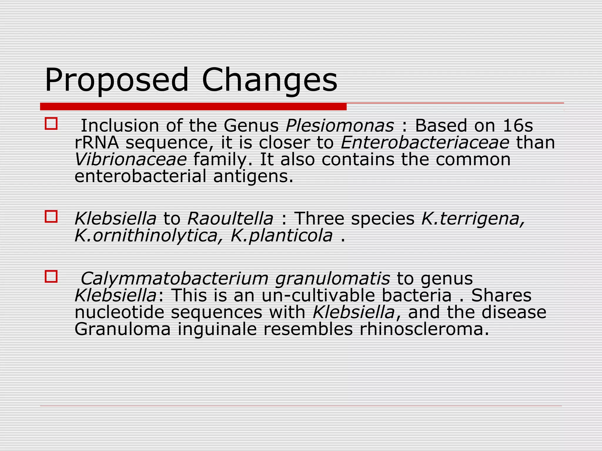 Proposed Changes
 Inclusion of the Genus Plesiomonas : Based on 16s
rRNA sequence, it is closer to Enterobacteriaceae than
Vibrionaceae family. It also contains the common
enterobacterial antigens.
 Klebsiella to Raoultella : Three species K.terrigena,
K.ornithinolytica, K.planticola .
 Calymmatobacterium granulomatis to genus
Klebsiella: This is an un-cultivable bacteria . Shares
nucleotide sequences with Klebsiella, and the disease
Granuloma inguinale resembles rhinoscleroma.
 