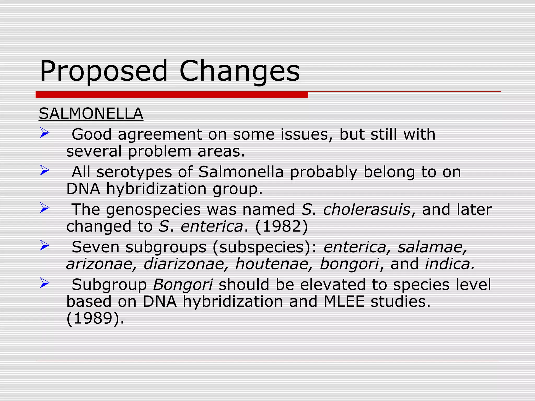 Proposed Changes
SALMONELLA
 Good agreement on some issues, but still with
several problem areas.
 All serotypes of Salmonella probably belong to on
DNA hybridization group.
 The genospecies was named S. cholerasuis, and later
changed to S. enterica. (1982)
 Seven subgroups (subspecies): enterica, salamae,
arizonae, diarizonae, houtenae, bongori, and indica.
 Subgroup Bongori should be elevated to species level
based on DNA hybridization and MLEE studies.
(1989).
 
