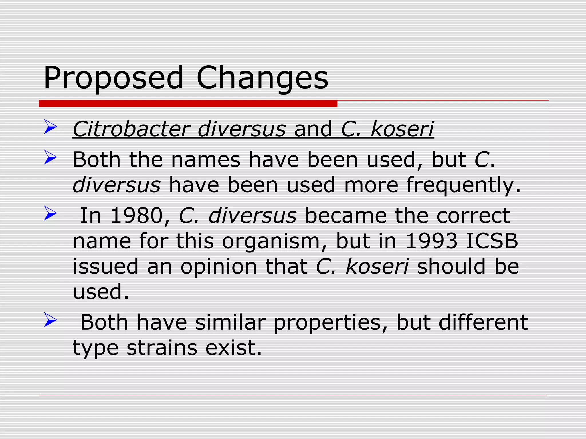 Proposed Changes
 Citrobacter diversus and C. koseri
 Both the names have been used, but C.
diversus have been used more frequently.
 In 1980, C. diversus became the correct
name for this organism, but in 1993 ICSB
issued an opinion that C. koseri should be
used.
 Both have similar properties, but different
type strains exist.
 