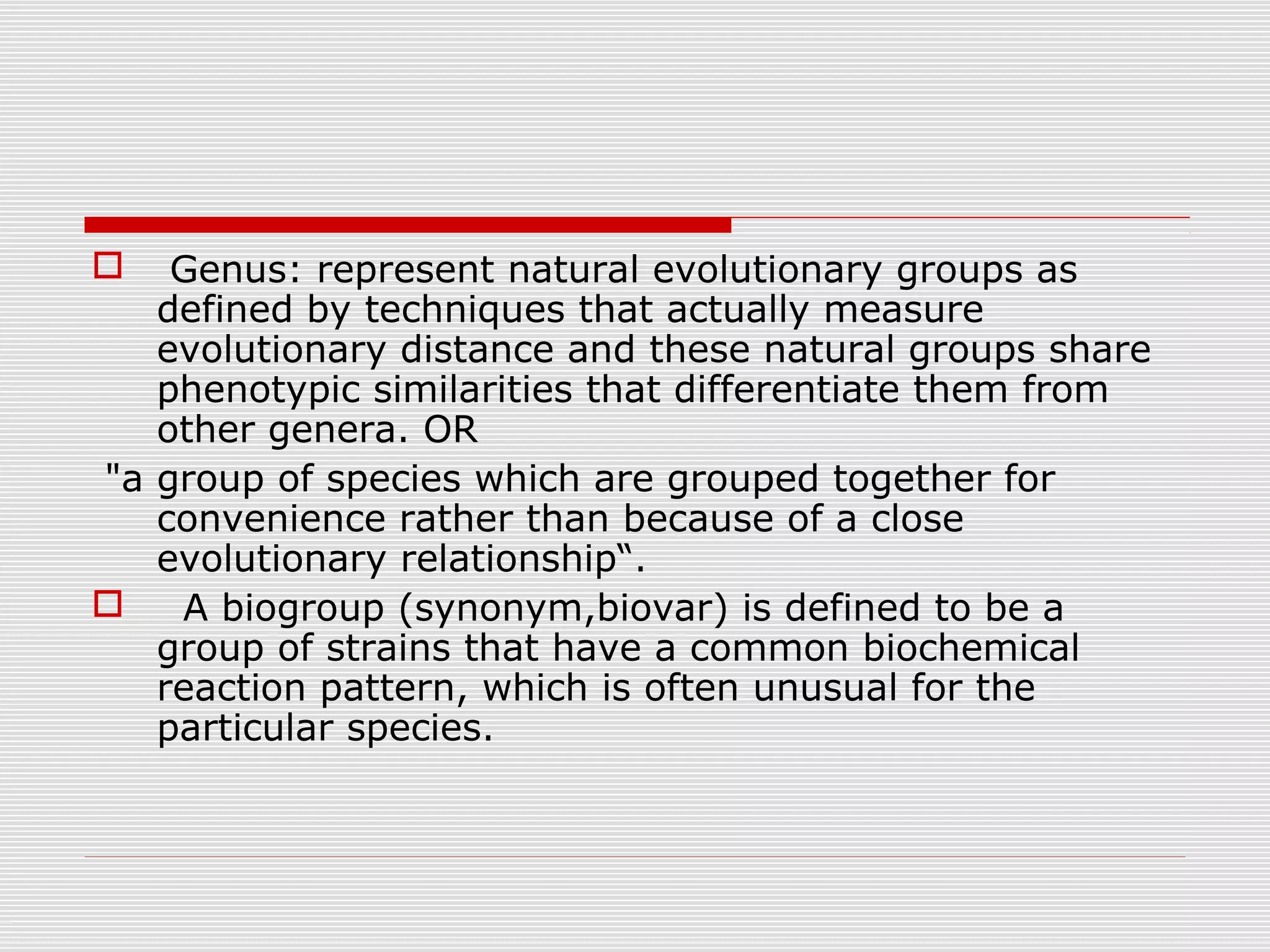  Genus: represent natural evolutionary groups as
defined by techniques that actually measure
evolutionary distance and these natural groups share
phenotypic similarities that differentiate them from
other genera. OR
"a group of species which are grouped together for
convenience rather than because of a close
evolutionary relationship“.
 A biogroup (synonym,biovar) is defined to be a
group of strains that have a common biochemical
reaction pattern, which is often unusual for the
particular species.
 
