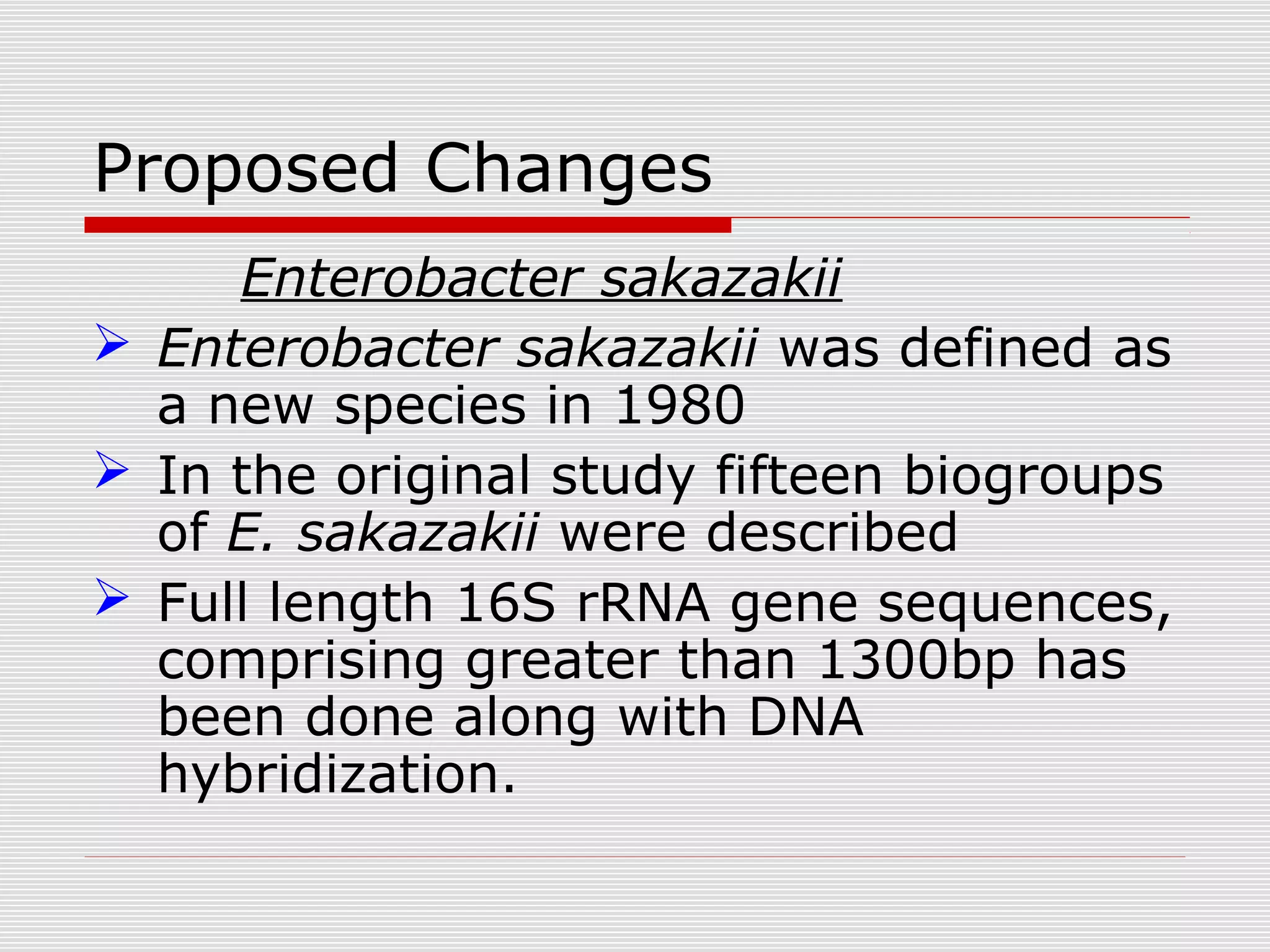 Proposed Changes
Enterobacter sakazakii
 Enterobacter sakazakii was defined as
a new species in 1980
 In the original study fifteen biogroups
of E. sakazakii were described
 Full length 16S rRNA gene sequences,
comprising greater than 1300bp has
been done along with DNA
hybridization.
 