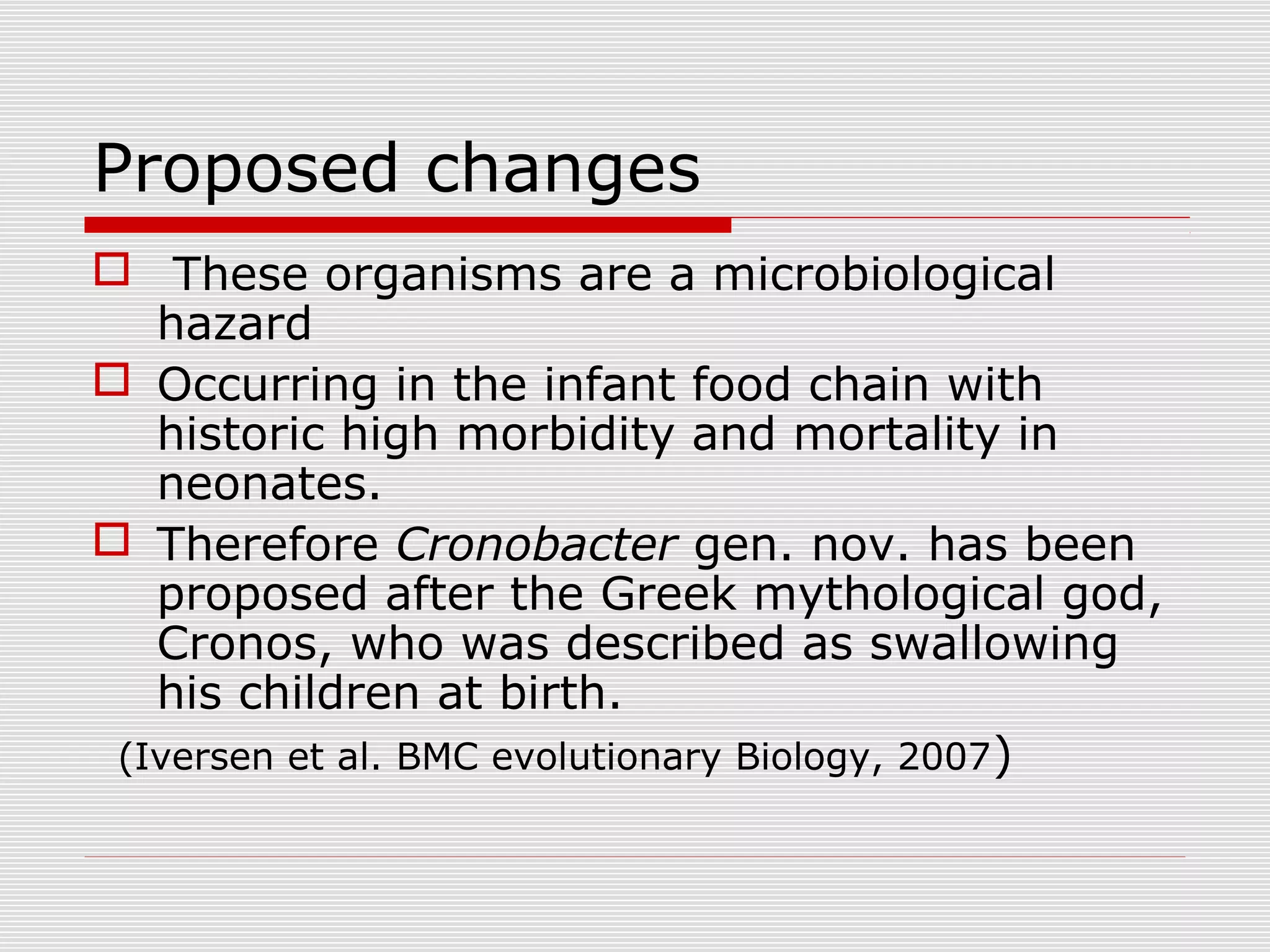 Proposed changes
 These organisms are a microbiological
hazard
 Occurring in the infant food chain with
historic high morbidity and mortality in
neonates.
 Therefore Cronobacter gen. nov. has been
proposed after the Greek mythological god,
Cronos, who was described as swallowing
his children at birth.
(Iversen et al. BMC evolutionary Biology, 2007)
 