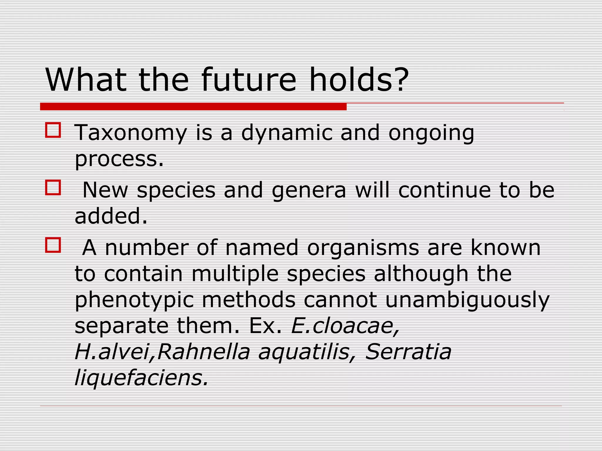 What the future holds?
 Taxonomy is a dynamic and ongoing
process.
 New species and genera will continue to be
added.
 A number of named organisms are known
to contain multiple species although the
phenotypic methods cannot unambiguously
separate them. Ex. E.cloacae,
H.alvei,Rahnella aquatilis, Serratia
liquefaciens.
 