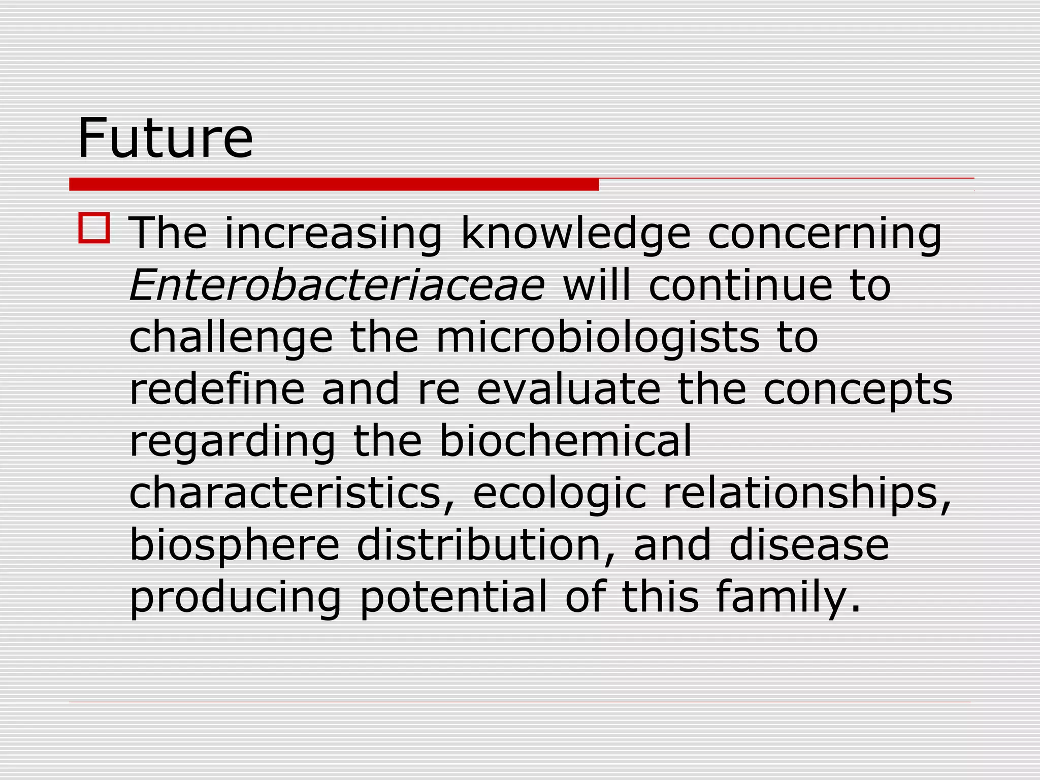 Future
 The increasing knowledge concerning
Enterobacteriaceae will continue to
challenge the microbiologists to
redefine and re evaluate the concepts
regarding the biochemical
characteristics, ecologic relationships,
biosphere distribution, and disease
producing potential of this family.
 