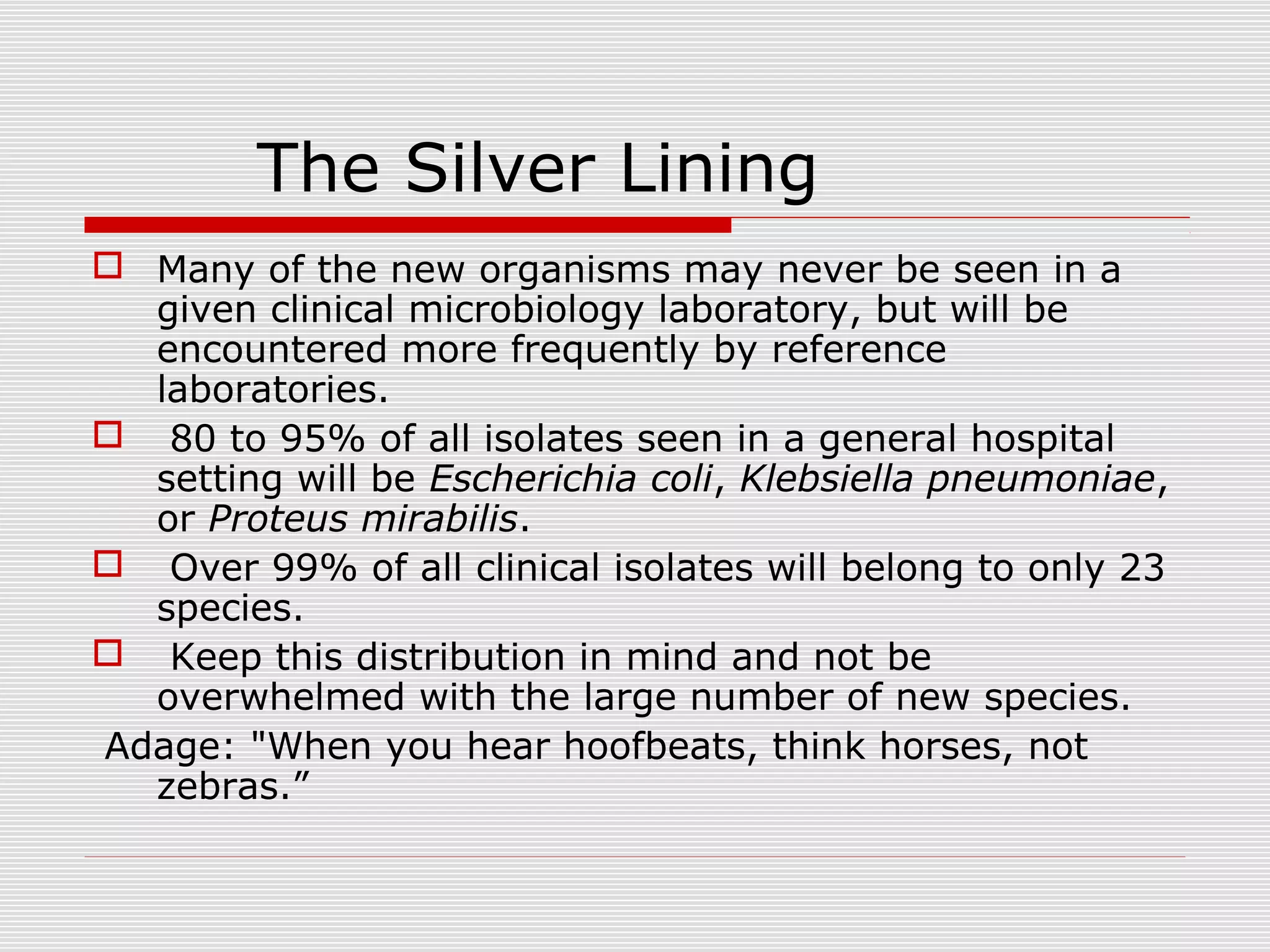 The Silver Lining
 Many of the new organisms may never be seen in a
given clinical microbiology laboratory, but will be
encountered more frequently by reference
laboratories.
 80 to 95% of all isolates seen in a general hospital
setting will be Escherichia coli, Klebsiella pneumoniae,
or Proteus mirabilis.
 Over 99% of all clinical isolates will belong to only 23
species.
 Keep this distribution in mind and not be
overwhelmed with the large number of new species.
Adage: "When you hear hoofbeats, think horses, not
zebras.”
 