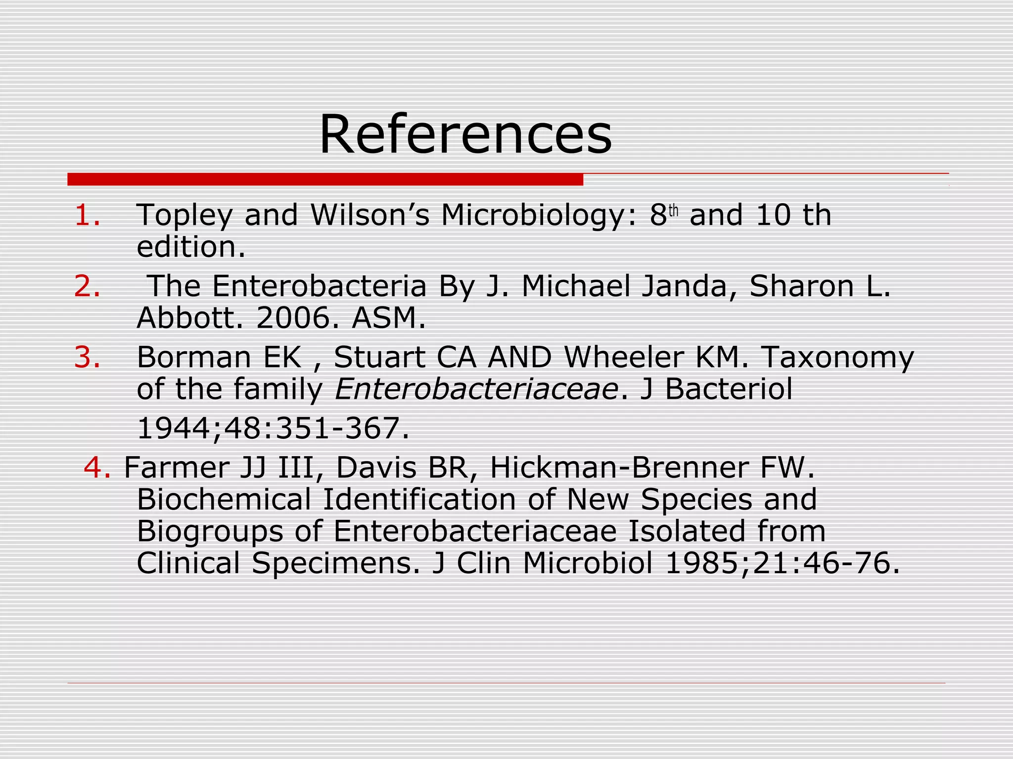 References
1. Topley and Wilson’s Microbiology: 8th
and 10 th
edition.
2. The Enterobacteria By J. Michael Janda, Sharon L.
Abbott. 2006. ASM.
3. Borman EK , Stuart CA AND Wheeler KM. Taxonomy
of the family Enterobacteriaceae. J Bacteriol
1944;48:351-367.
4. Farmer JJ III, Davis BR, Hickman-Brenner FW.
Biochemical Identification of New Species and
Biogroups of Enterobacteriaceae Isolated from
Clinical Specimens. J Clin Microbiol 1985;21:46-76.
 
