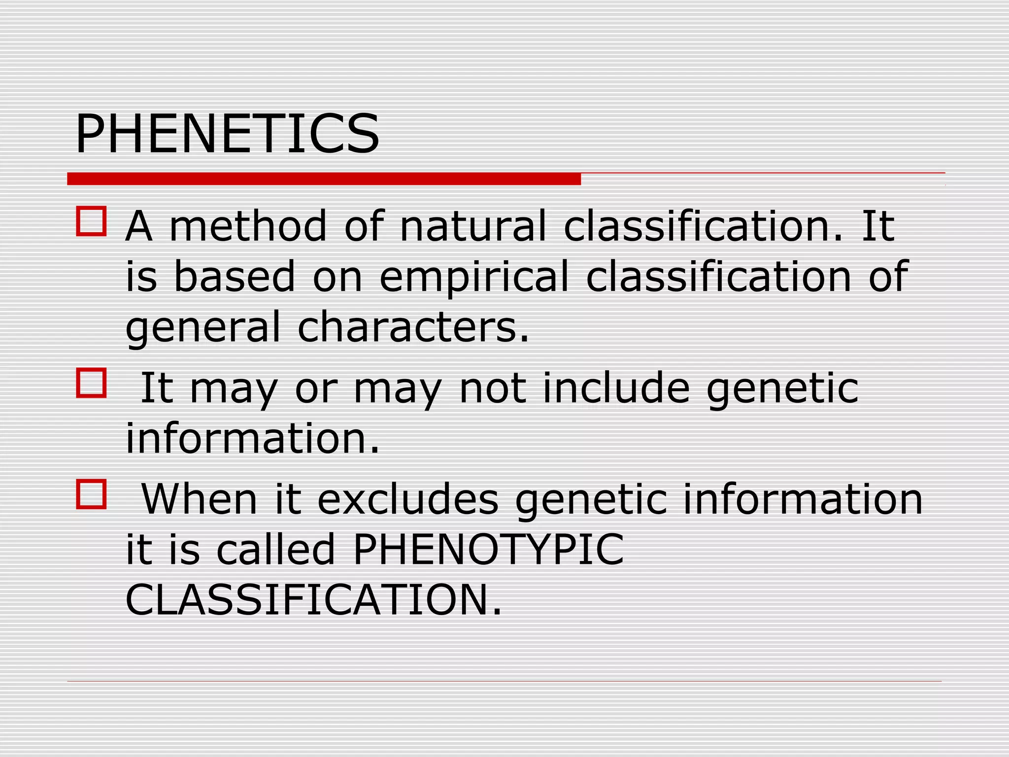 PHENETICS
 A method of natural classification. It
is based on empirical classification of
general characters.
 It may or may not include genetic
information.
 When it excludes genetic information
it is called PHENOTYPIC
CLASSIFICATION.
 