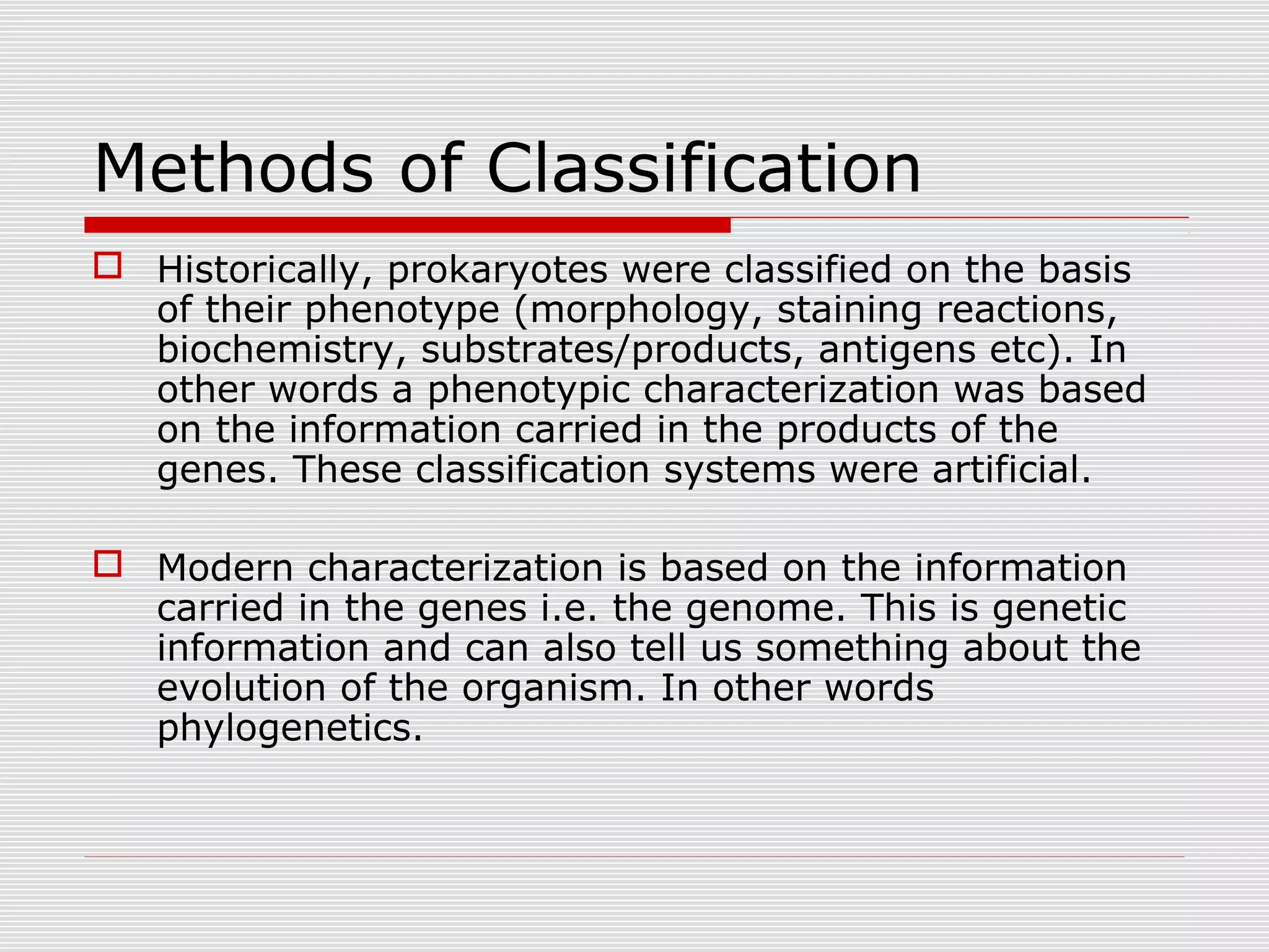 Methods of Classification
 Historically, prokaryotes were classified on the basis
of their phenotype (morphology, staining reactions,
biochemistry, substrates/products, antigens etc). In
other words a phenotypic characterization was based
on the information carried in the products of the
genes. These classification systems were artificial.
 Modern characterization is based on the information
carried in the genes i.e. the genome. This is genetic
information and can also tell us something about the
evolution of the organism. In other words
phylogenetics.
 