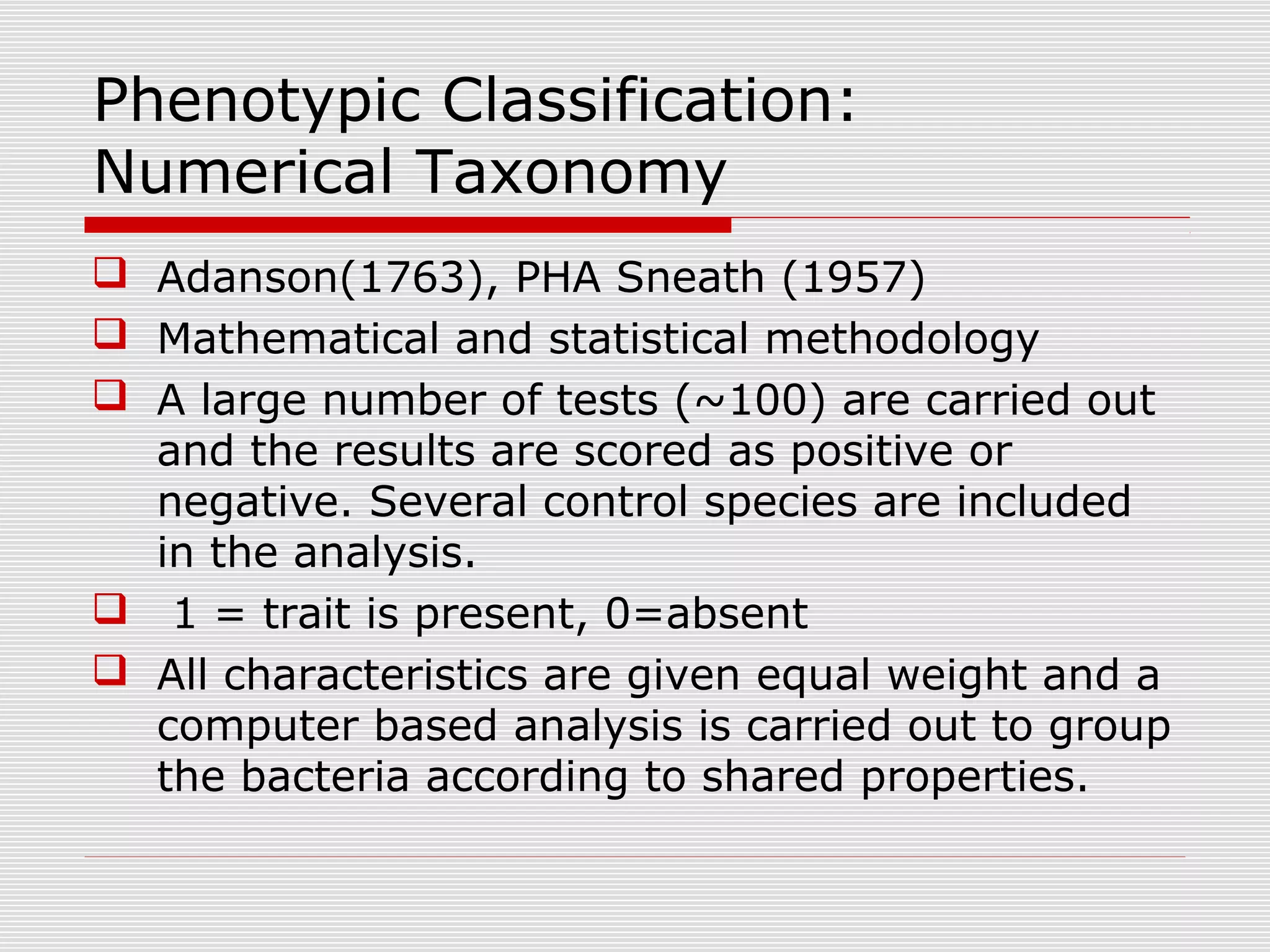 Phenotypic Classification:
Numerical Taxonomy
 Adanson(1763), PHA Sneath (1957)
 Mathematical and statistical methodology
 A large number of tests (~100) are carried out
and the results are scored as positive or
negative. Several control species are included
in the analysis.
 1 = trait is present, 0=absent
 All characteristics are given equal weight and a
computer based analysis is carried out to group
the bacteria according to shared properties.
 