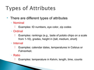  There are different types of attributes
◦ Nominal
 Examples: ID numbers, eye color, zip codes
◦ Ordinal
 Examples: rankings (e.g., taste of potato chips on a scale
from 1-10), grades, height in {tall, medium, short}
◦ Interval
 Examples: calendar dates, temperatures in Celsius or
Fahrenheit.
◦ Ratio
 Examples: temperature in Kelvin, length, time, counts
 