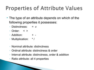  The type of an attribute depends on which of the
following properties it possesses:
◦ Distinctness: = ≠
◦ Order: < >
◦ Addition: + -
◦ Multiplication: * /
◦ Nominal attribute: distinctness
◦ Ordinal attribute: distinctness & order
◦ Interval attribute: distinctness, order & addition
◦ Ratio attribute: all 4 properties
 
