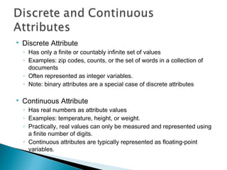  Discrete Attribute
◦ Has only a finite or countably infinite set of values
◦ Examples: zip codes, counts, or the set of words in a collection of
documents
◦ Often represented as integer variables.
◦ Note: binary attributes are a special case of discrete attributes
 Continuous Attribute
◦ Has real numbers as attribute values
◦ Examples: temperature, height, or weight.
◦ Practically, real values can only be measured and represented using
a finite number of digits.
◦ Continuous attributes are typically represented as floating-point
variables.
 