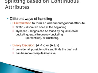  Different ways of handling
◦ Discretization to form an ordinal categorical attribute
 Static – discretize once at the beginning
 Dynamic – ranges can be found by equal interval
bucketing, equal frequency bucketing
(percentiles), or clustering.
◦ Binary Decision: (A < v) or (A ≥ v)
 consider all possible splits and finds the best cut
 can be more compute intensive
 