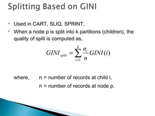  Used in CART, SLIQ, SPRINT.
 When a node p is split into k partitions (children), the
quality of split is computed as,
where, ni = number of records at child i,
n = number of records at node p.
∑=
=
k
i
i
split iGINI
n
n
GINI
1
)(
 