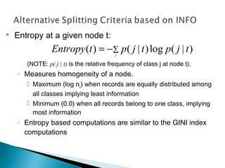  Entropy at a given node t:
(NOTE: p( j | t) is the relative frequency of class j at node t).
◦ Measures homogeneity of a node.
 Maximum (log nc) when records are equally distributed among
all classes implying least information
 Minimum (0.0) when all records belong to one class, implying
most information
◦ Entropy based computations are similar to the GINI index
computations
∑−= j
tjptjptEntropy )|(log)|()(
 