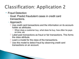  Fraud Detection
◦ Goal: Predict fraudulent cases in credit card
transactions.
◦ Approach:
 Use credit card transactions and the information on its account-
holder as attributes.
 When does a customer buy, what does he buy, how often he pays
on time, etc
 Label past transactions as fraud or fair transactions. This forms
the class attribute.
 Learn a model for the class of the transactions.
 Use this model to detect fraud by observing credit card
transactions on an account.
 