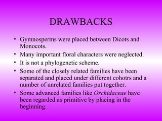 DRAWBACKS
• Gymnosperms were placed between Dicots and
Monocots.
• Many important floral characters were neglected.
• It is not a phylogenetic scheme.
• Some of the closely related families have been
separated and placed under different cohotrs and a
number of unrelated families put together.
• Some advanced families like Orchidaceae have
been regarded as primitive by placing in the
beginning.
 