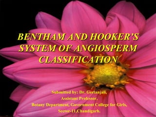 BENTHAM AND HOOKER’SBENTHAM AND HOOKER’S
SYSTEM OF ANGIOSPERMSYSTEM OF ANGIOSPERM
CLASSIFICATIONCLASSIFICATION
Submitted by: Dr. Geetanjali,
Assistant Professor,
Botany Department, Government College for Girls,
Sector-11,Chandigarh.
 