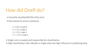 How did OneR do?
• Correctly classified 80.2% of the time
• Rule based on serum creatinine
• < 0.85 is healthy
• < 1.15 is stage 2
• < 2.25 is stage 3
• > = 2.25 is stage 5
• Single rule is created and responsible for classification
• High classification rate indicates a single value has high influence in predicting class
 