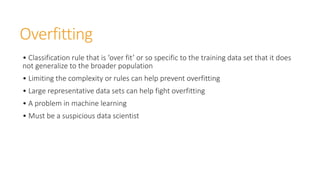 Overfitting
• Classification rule that is ‘over fit’ or so specific to the training data set that it does
not generalize to the broader population
• Limiting the complexity or rules can help prevent overfitting
• Large representative data sets can help fight overfitting
• A problem in machine learning
• Must be a suspicious data scientist
 