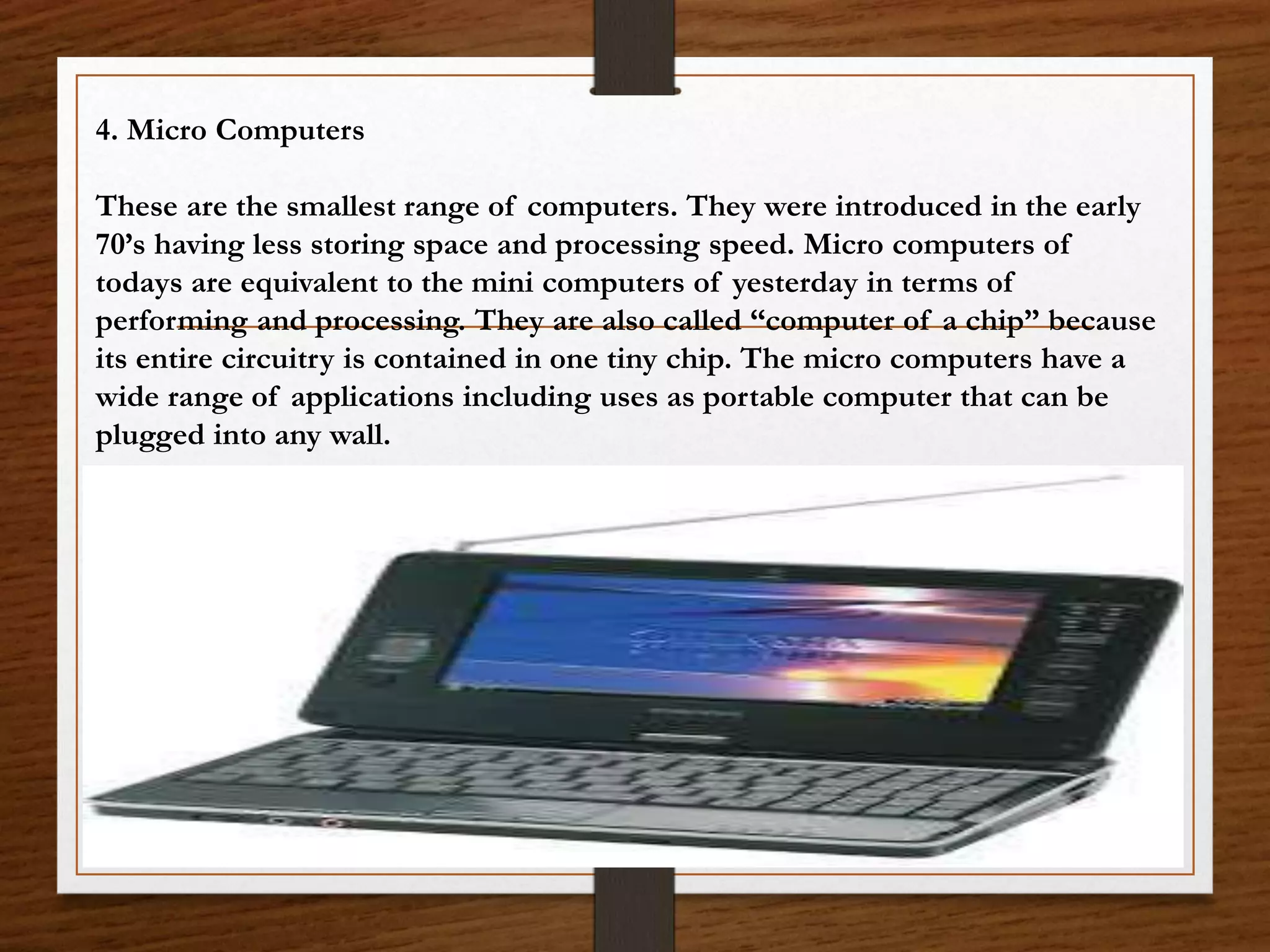 4. Micro Computers
These are the smallest range of computers. They were introduced in the early
70’s having less storing space and processing speed. Micro computers of
todays are equivalent to the mini computers of yesterday in terms of
performing and processing. They are also called “computer of a chip” because
its entire circuitry is contained in one tiny chip. The micro computers have a
wide range of applications including uses as portable computer that can be
plugged into any wall.
 
