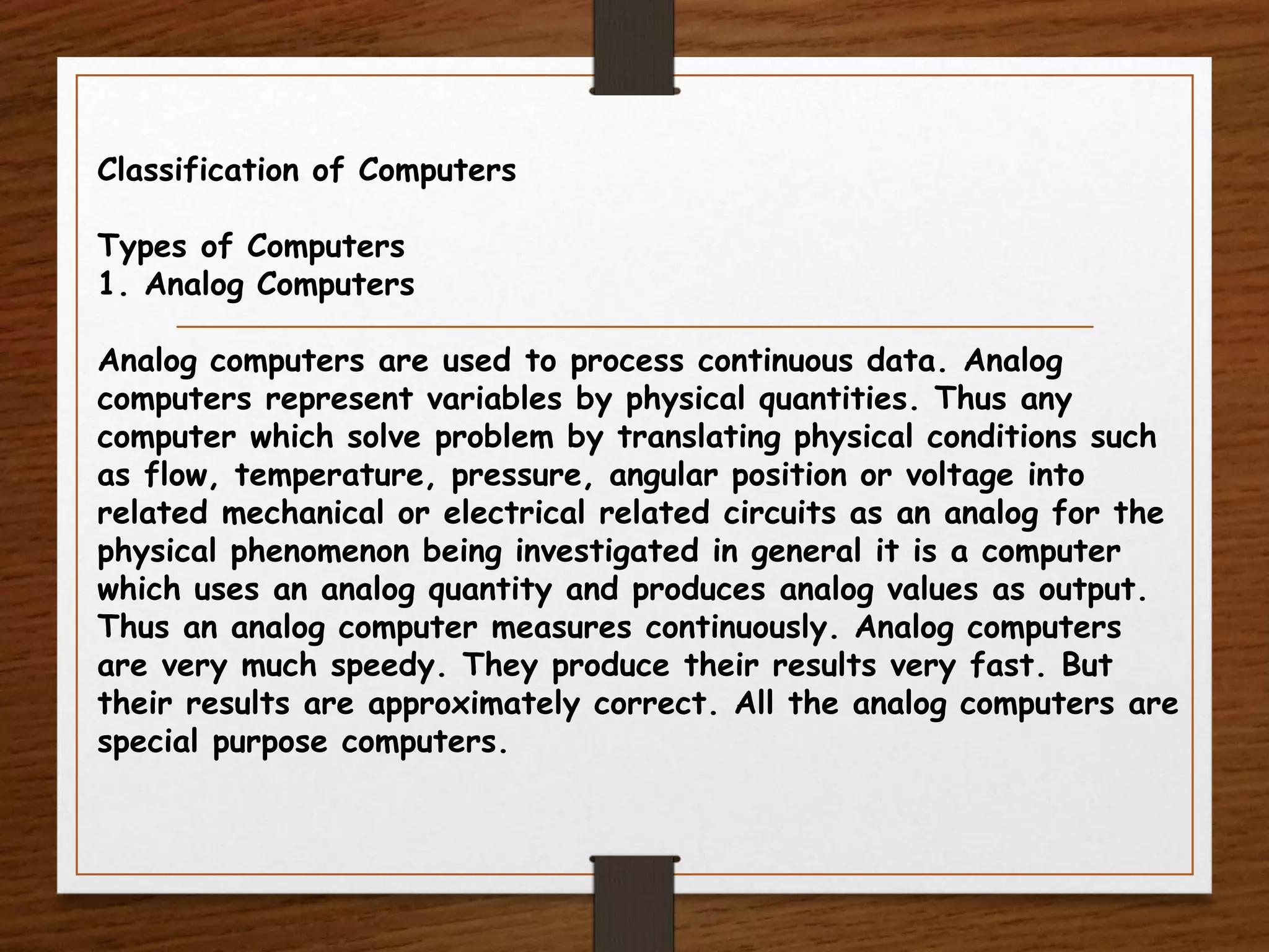 Classification of Computers
Types of Computers
1. Analog Computers
Analog computers are used to process continuous data. Analog
computers represent variables by physical quantities. Thus any
computer which solve problem by translating physical conditions such
as flow, temperature, pressure, angular position or voltage into
related mechanical or electrical related circuits as an analog for the
physical phenomenon being investigated in general it is a computer
which uses an analog quantity and produces analog values as output.
Thus an analog computer measures continuously. Analog computers
are very much speedy. They produce their results very fast. But
their results are approximately correct. All the analog computers are
special purpose computers.
 