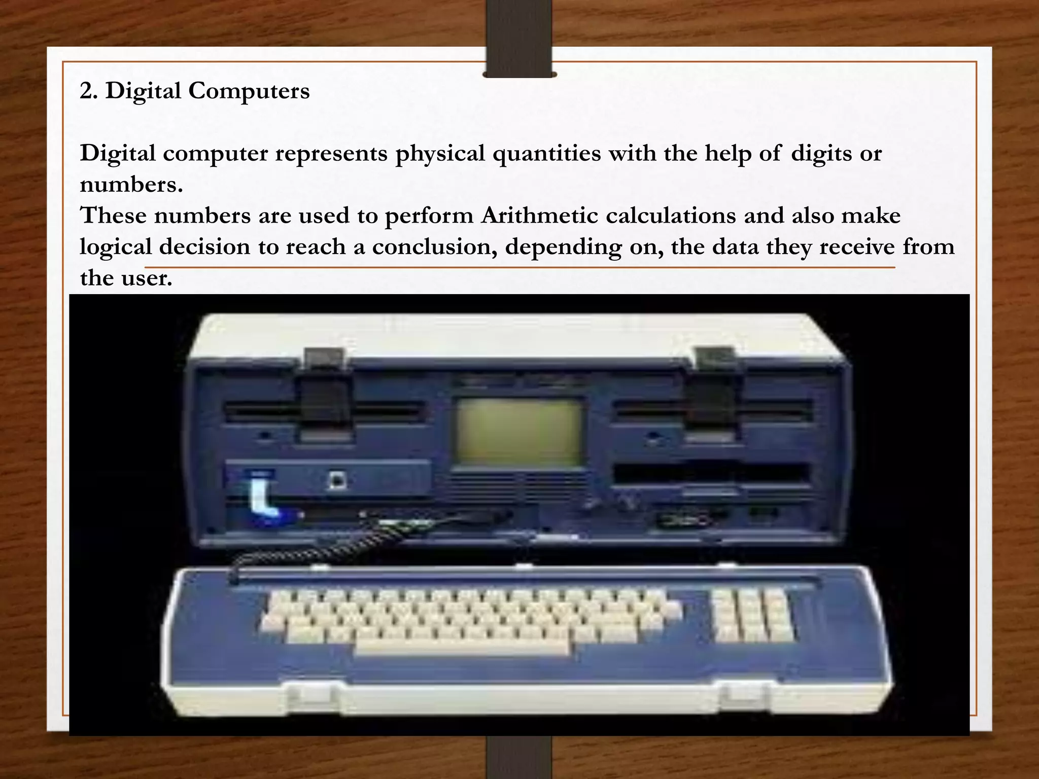 2. Digital Computers
Digital computer represents physical quantities with the help of digits or
numbers.
These numbers are used to perform Arithmetic calculations and also make
logical decision to reach a conclusion, depending on, the data they receive from
the user.
 