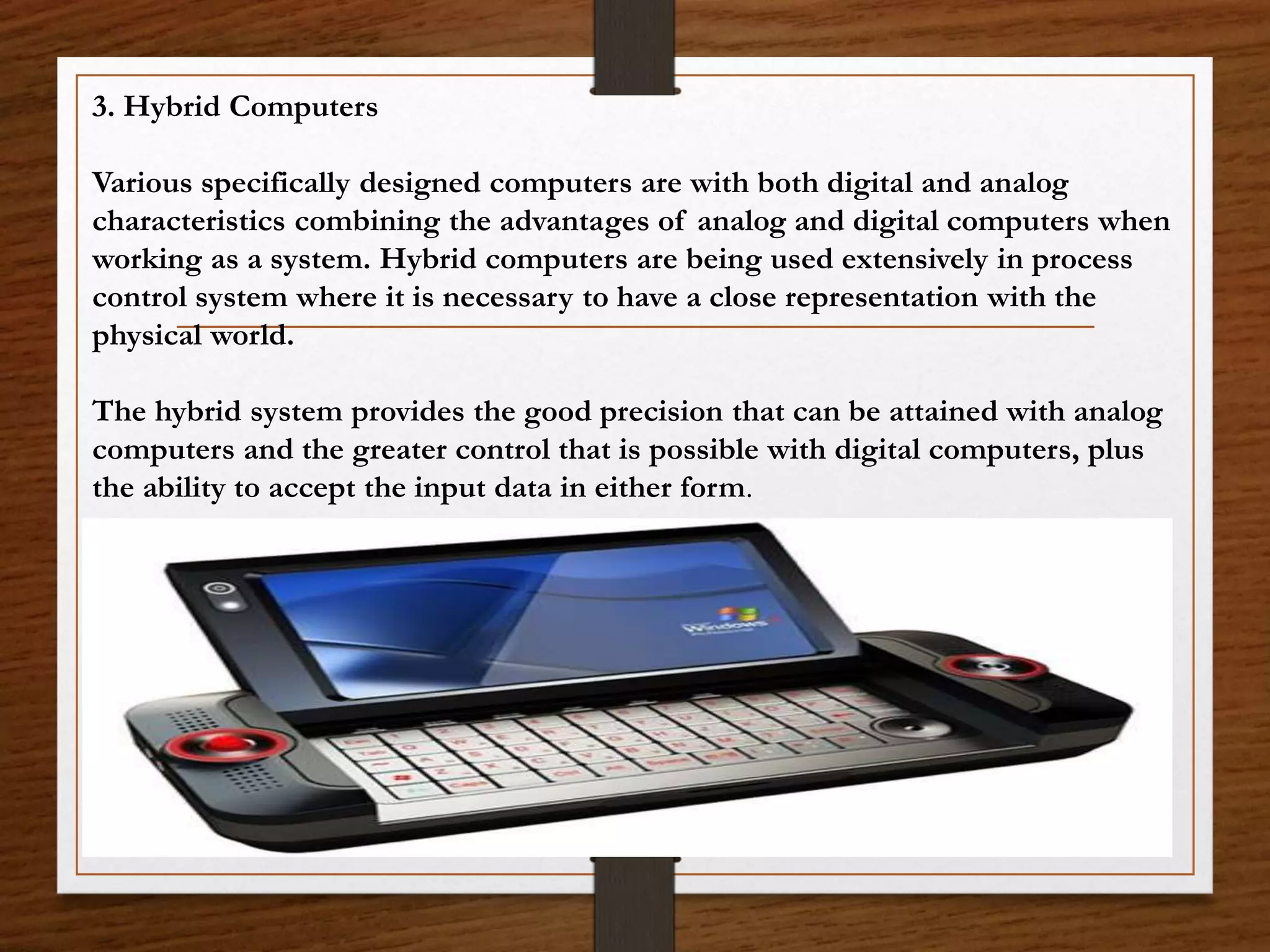 3. Hybrid Computers
Various specifically designed computers are with both digital and analog
characteristics combining the advantages of analog and digital computers when
working as a system. Hybrid computers are being used extensively in process
control system where it is necessary to have a close representation with the
physical world.
The hybrid system provides the good precision that can be attained with analog
computers and the greater control that is possible with digital computers, plus
the ability to accept the input data in either form.
 