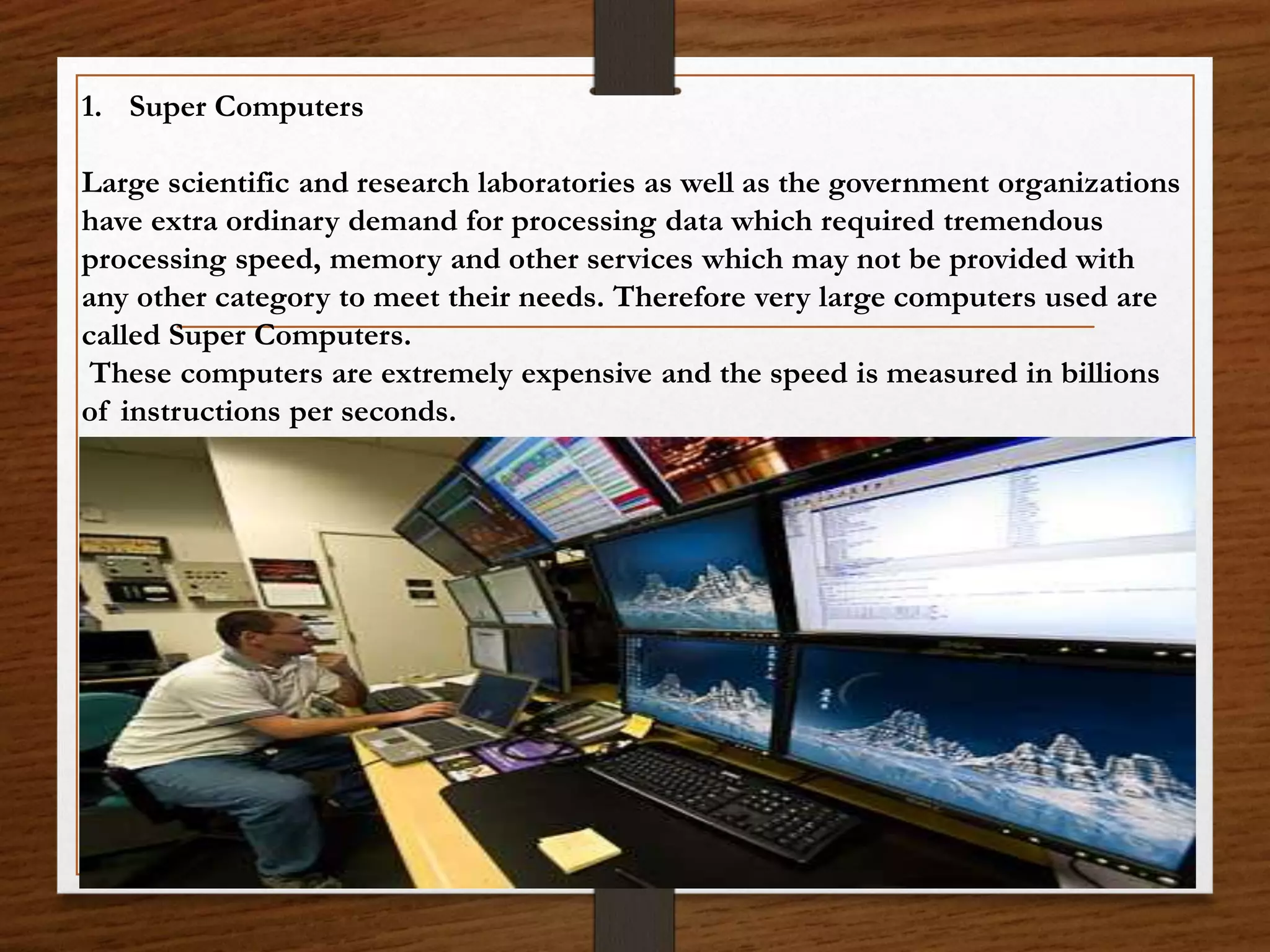 1. Super Computers
Large scientific and research laboratories as well as the government organizations
have extra ordinary demand for processing data which required tremendous
processing speed, memory and other services which may not be provided with
any other category to meet their needs. Therefore very large computers used are
called Super Computers.
These computers are extremely expensive and the speed is measured in billions
of instructions per seconds.
 