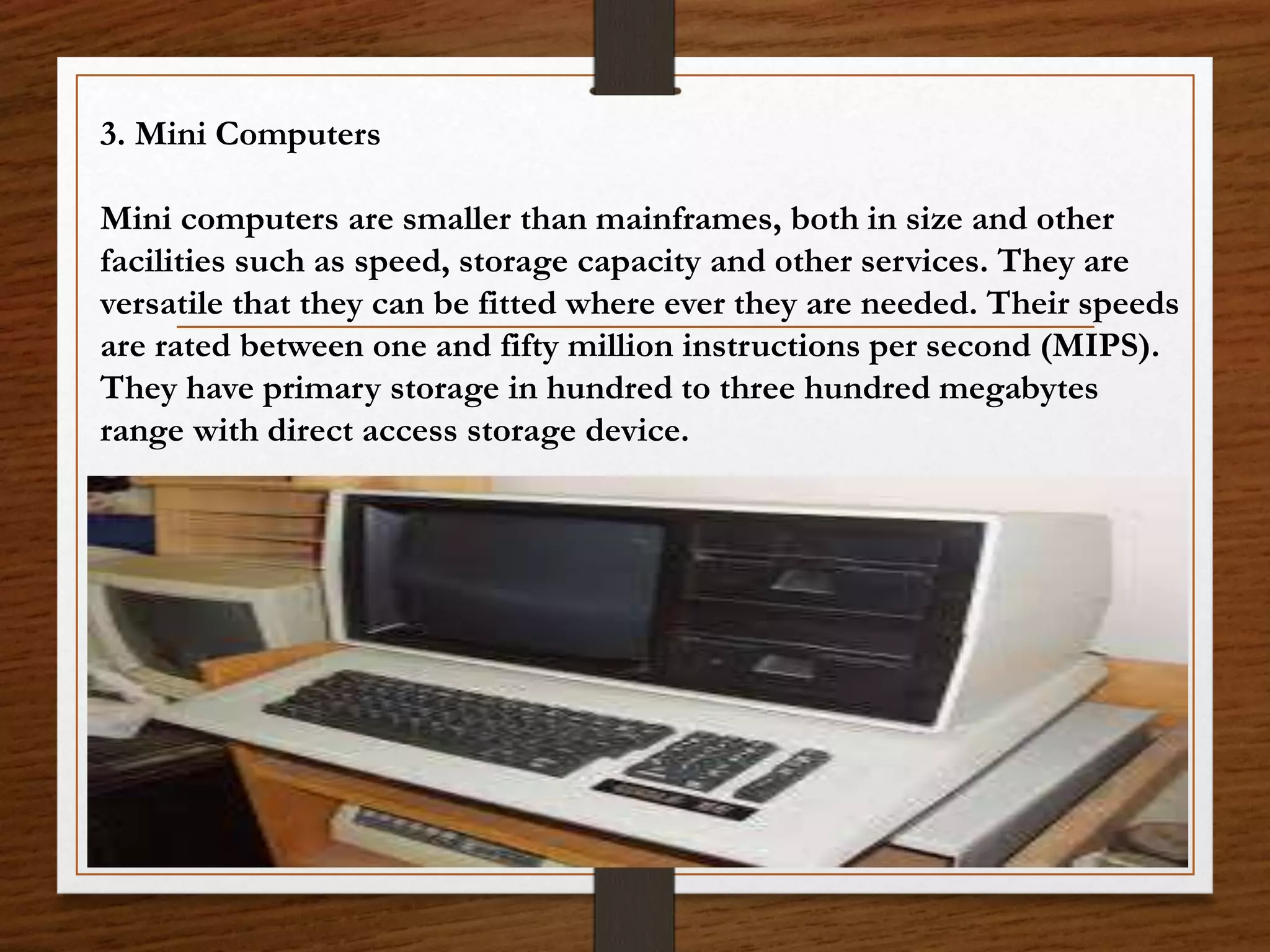 3. Mini Computers
Mini computers are smaller than mainframes, both in size and other
facilities such as speed, storage capacity and other services. They are
versatile that they can be fitted where ever they are needed. Their speeds
are rated between one and fifty million instructions per second (MIPS).
They have primary storage in hundred to three hundred megabytes
range with direct access storage device.
 